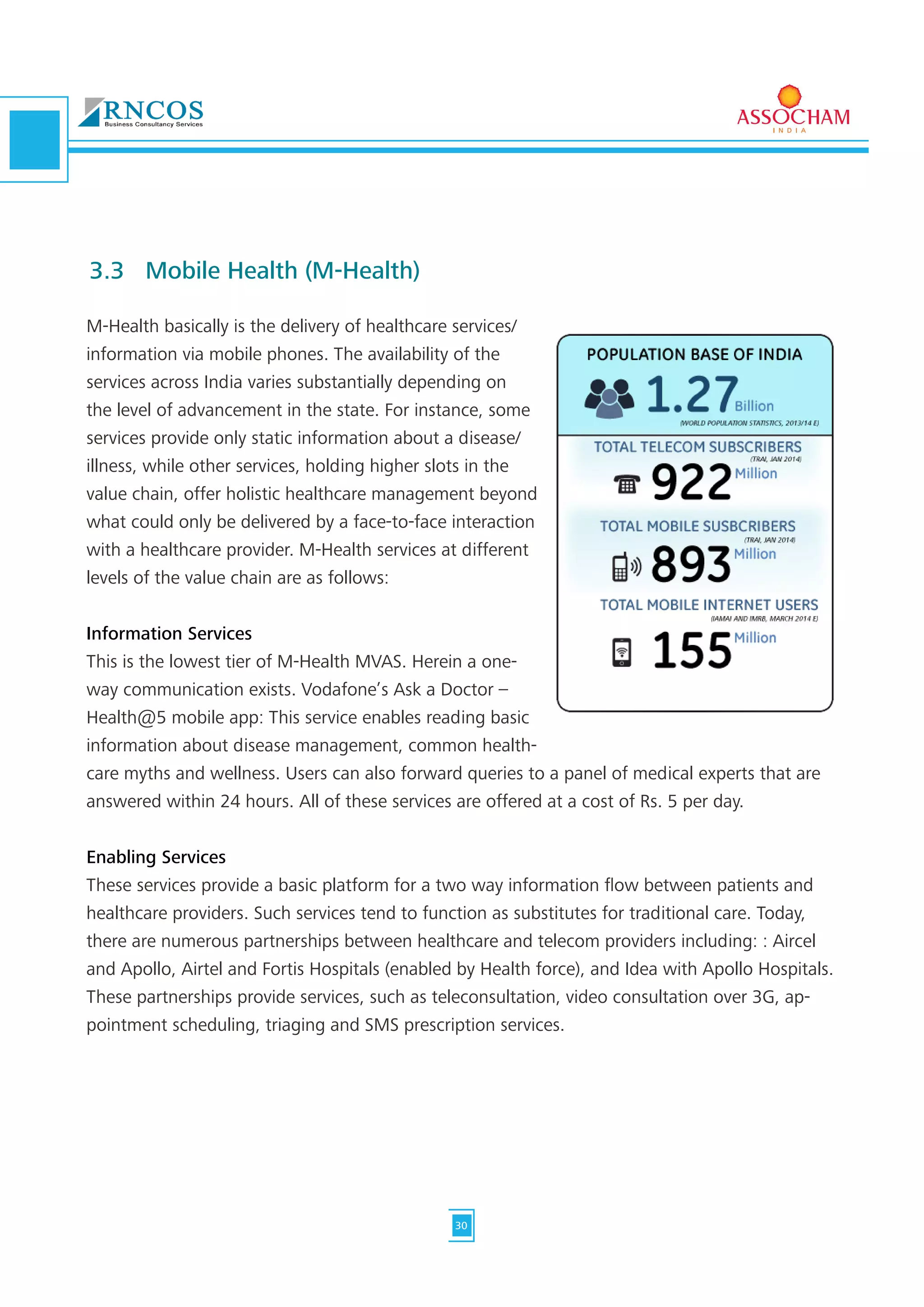 M-Health basically is the delivery of healthcare services/
information via mobile phones. The availability of the
services across India varies substantially depending on
the level of advancement in the state. For instance, some
services provide only static information about a disease/
illness, while other services, holding higher slots in the
value chain, offer holistic healthcare management beyond
what could only be delivered by a face-to-face interaction
with a healthcare provider. M-Health services at different
levels of the value chain are as follows:
Information Services
This is the lowest tier of M-Health MVAS. Herein a one-
way communication exists. Vodafone’s Ask a Doctor –
Health@5 mobile app: This service enables reading basic
information about disease management, common health-
care myths and wellness. Users can also forward queries to a panel of medical experts that are
answered within 24 hours. All of these services are offered at a cost of Rs. 5 per day.
Enabling Services
These services provide a basic platform for a two way information flow between patients and
healthcare providers. Such services tend to function as substitutes for traditional care. Today,
there are numerous partnerships between healthcare and telecom providers including: : Aircel
and Apollo, Airtel and Fortis Hospitals (enabled by Health force), and Idea with Apollo Hospitals.
These partnerships provide services, such as teleconsultation, video consultation over 3G, ap-
pointment scheduling, triaging and SMS prescription services.
3.3	 Mobile Health (M-Health)
30
 