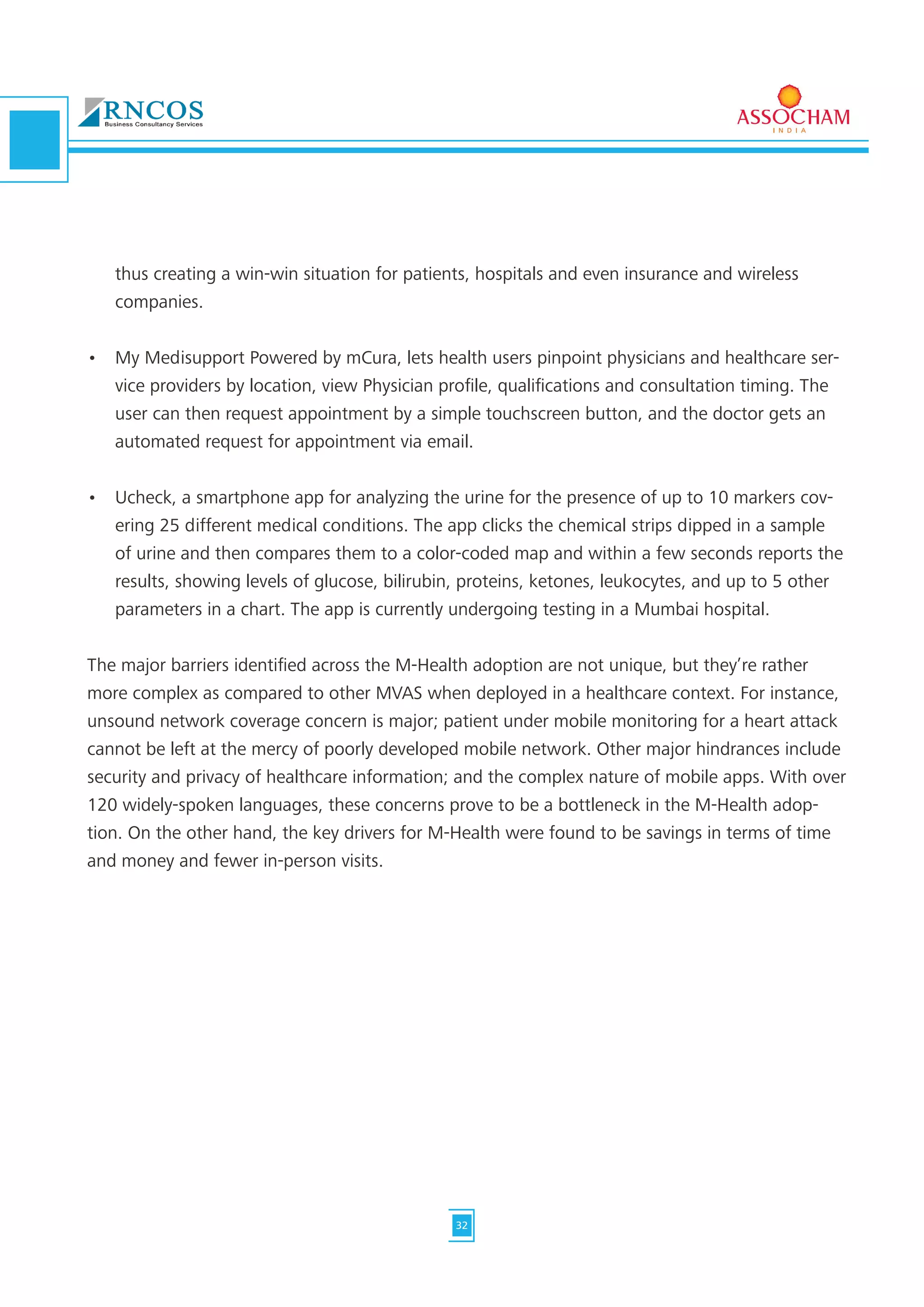 thus creating a win-win situation for patients, hospitals and even insurance and wireless
companies.
•	 My Medisupport Powered by mCura, lets health users pinpoint physicians and healthcare ser-
vice providers by location, view Physician profile, qualifications and consultation timing. The
user can then request appointment by a simple touchscreen button, and the doctor gets an
automated request for appointment via email.
•	 Ucheck, a smartphone app for analyzing the urine for the presence of up to 10 markers cov-
ering 25 different medical conditions. The app clicks the chemical strips dipped in a sample
of urine and then compares them to a color-coded map and within a few seconds reports the
results, showing levels of glucose, bilirubin, proteins, ketones, leukocytes, and up to 5 other
parameters in a chart. The app is currently undergoing testing in a Mumbai hospital.
The major barriers identified across the M-Health adoption are not unique, but they’re rather
more complex as compared to other MVAS when deployed in a healthcare context. For instance,
unsound network coverage concern is major; patient under mobile monitoring for a heart attack
cannot be left at the mercy of poorly developed mobile network. Other major hindrances include
security and privacy of healthcare information; and the complex nature of mobile apps. With over
120 widely-spoken languages, these concerns prove to be a bottleneck in the M-Health adop-
tion. On the other hand, the key drivers for M-Health were found to be savings in terms of time
and money and fewer in-person visits.
32
 