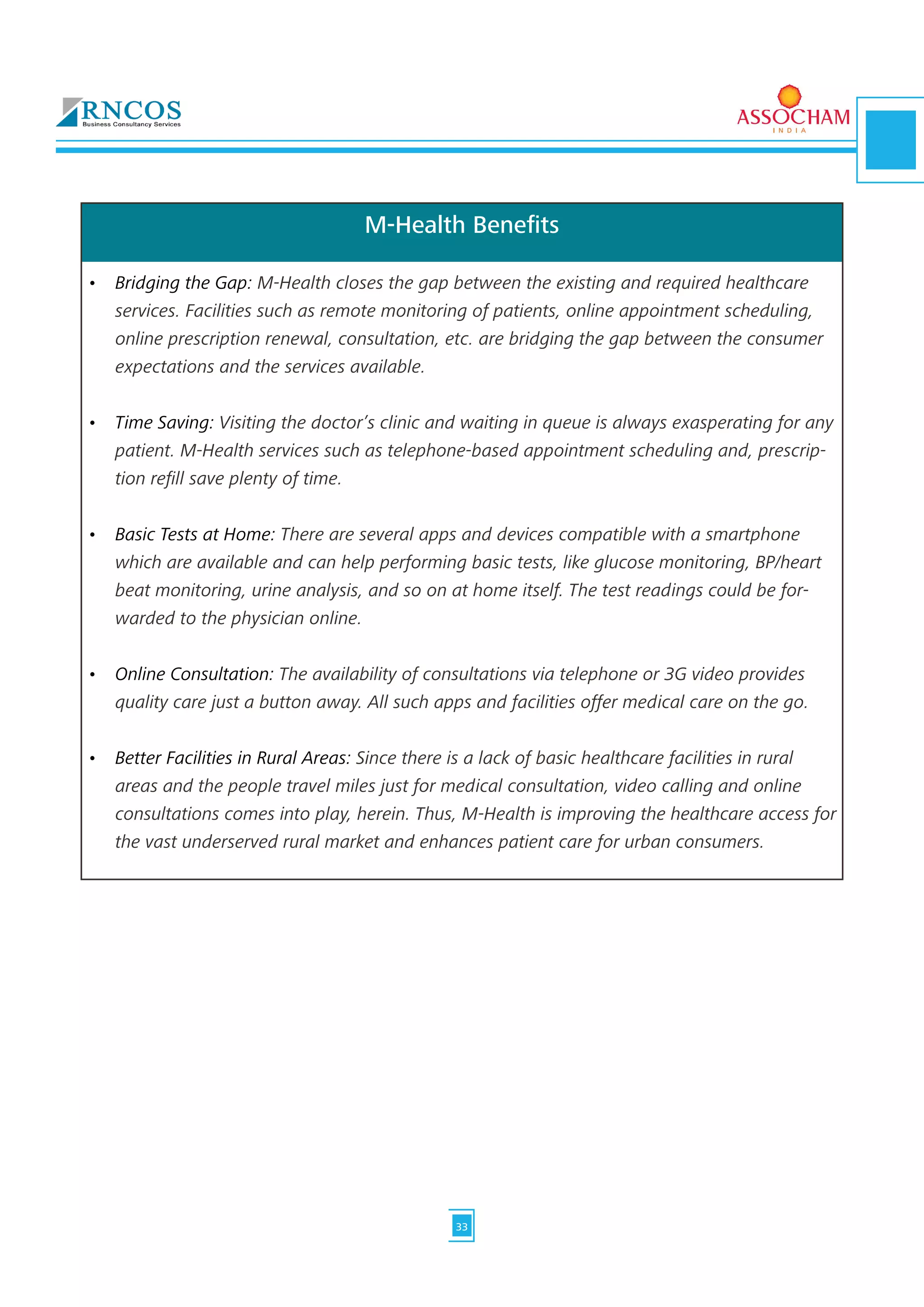 M-Health Benefits
•	 Bridging the Gap: M-Health closes the gap between the existing and required healthcare
services. Facilities such as remote monitoring of patients, online appointment scheduling,
online prescription renewal, consultation, etc. are bridging the gap between the consumer
expectations and the services available.	
•	 Time Saving: Visiting the doctor’s clinic and waiting in queue is always exasperating for any
patient. M-Health services such as telephone-based appointment scheduling and, prescrip-
tion refill save plenty of time. 	
•	 Basic Tests at Home: There are several apps and devices compatible with a smartphone
which are available and can help performing basic tests, like glucose monitoring, BP/heart
beat monitoring, urine analysis, and so on at home itself. The test readings could be for-
warded to the physician online.	
•	 Online Consultation: The availability of consultations via telephone or 3G video provides
quality care just a button away. All such apps and facilities offer medical care on the go.	
•	 Better Facilities in Rural Areas: Since there is a lack of basic healthcare facilities in rural
areas and the people travel miles just for medical consultation, video calling and online
consultations comes into play, herein. Thus, M-Health is improving the healthcare access for
the vast underserved rural market and enhances patient care for urban consumers.
33
 