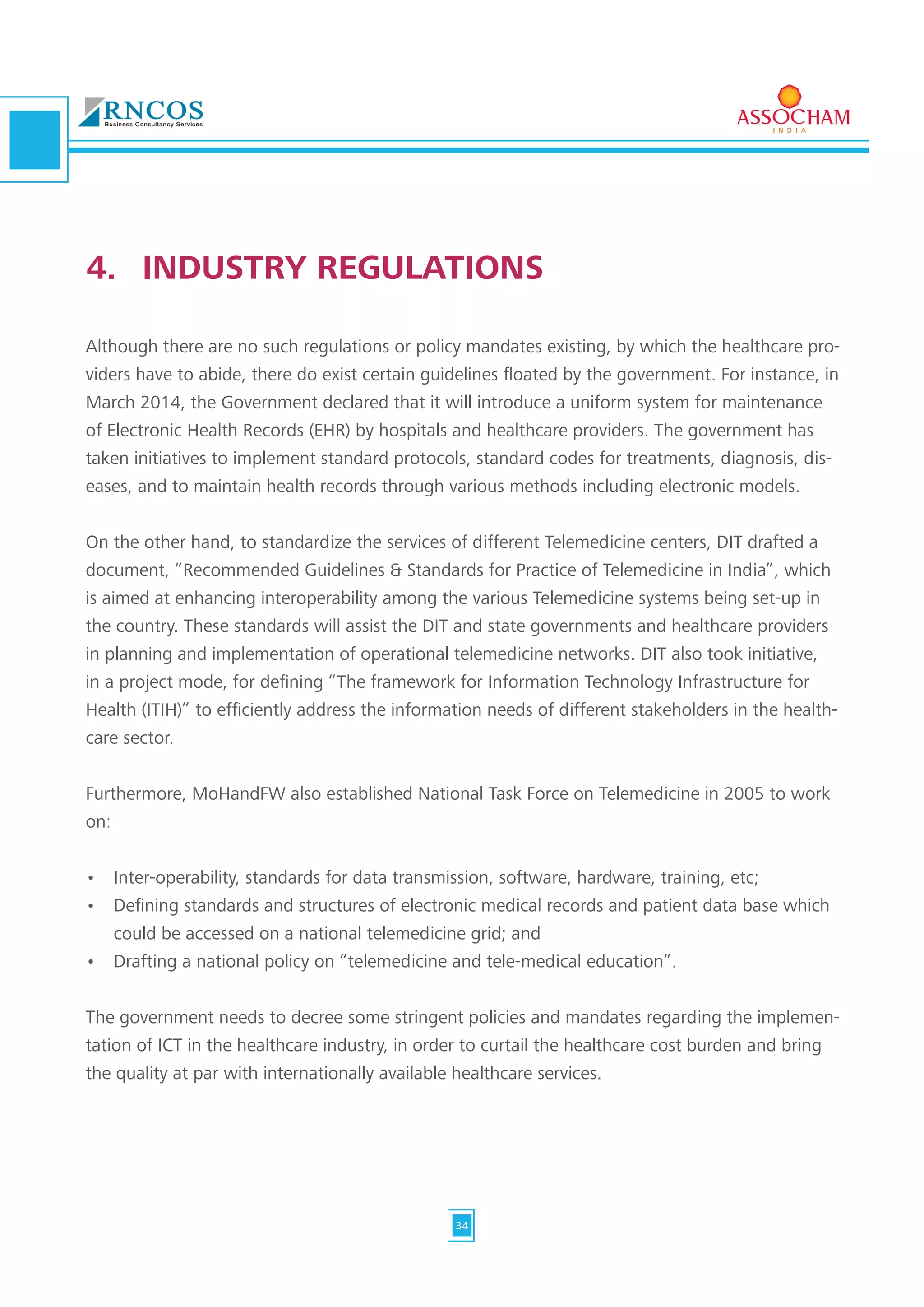 Although there are no such regulations or policy mandates existing, by which the healthcare pro-
viders have to abide, there do exist certain guidelines floated by the government. For instance, in
March 2014, the Government declared that it will introduce a uniform system for maintenance
of Electronic Health Records (EHR) by hospitals and healthcare providers. The government has
taken initiatives to implement standard protocols, standard codes for treatments, diagnosis, dis-
eases, and to maintain health records through various methods including electronic models.
On the other hand, to standardize the services of different Telemedicine centers, DIT drafted a
document, “Recommended Guidelines & Standards for Practice of Telemedicine in India”, which
is aimed at enhancing interoperability among the various Telemedicine systems being set-up in
the country. These standards will assist the DIT and state governments and healthcare providers
in planning and implementation of operational telemedicine networks. DIT also took initiative,
in a project mode, for defining “The framework for Information Technology Infrastructure for
Health (ITIH)” to efficiently address the information needs of different stakeholders in the health-
care sector.
Furthermore, MoHandFW also established National Task Force on Telemedicine in 2005 to work
on:
•	 Inter-operability, standards for data transmission, software, hardware, training, etc;
•	 Defining standards and structures of electronic medical records and patient data base which
could be accessed on a national telemedicine grid; and
•	 Drafting a national policy on “telemedicine and tele-medical education”.
The government needs to decree some stringent policies and mandates regarding the implemen-
tation of ICT in the healthcare industry, in order to curtail the healthcare cost burden and bring
the quality at par with internationally available healthcare services.
4.	 INDUSTRY REGULATIONS
34
 