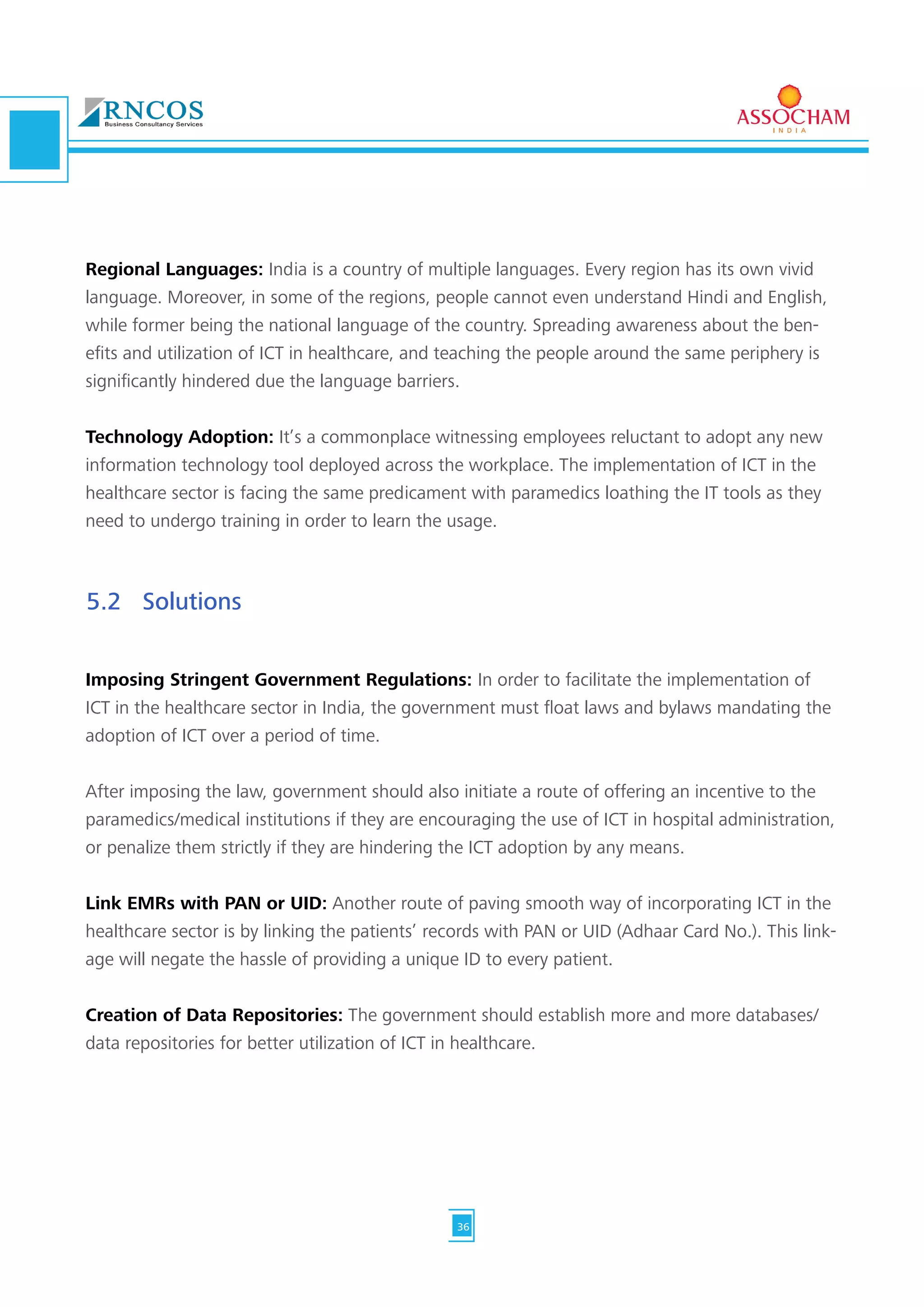 Regional Languages: India is a country of multiple languages. Every region has its own vivid
language. Moreover, in some of the regions, people cannot even understand Hindi and English,
while former being the national language of the country. Spreading awareness about the ben-
efits and utilization of ICT in healthcare, and teaching the people around the same periphery is
significantly hindered due the language barriers.
Technology Adoption: It’s a commonplace witnessing employees reluctant to adopt any new
information technology tool deployed across the workplace. The implementation of ICT in the
healthcare sector is facing the same predicament with paramedics loathing the IT tools as they
need to undergo training in order to learn the usage.
Imposing Stringent Government Regulations: In order to facilitate the implementation of
ICT in the healthcare sector in India, the government must float laws and bylaws mandating the
adoption of ICT over a period of time.
After imposing the law, government should also initiate a route of offering an incentive to the
paramedics/medical institutions if they are encouraging the use of ICT in hospital administration,
or penalize them strictly if they are hindering the ICT adoption by any means.
Link EMRs with PAN or UID: Another route of paving smooth way of incorporating ICT in the
healthcare sector is by linking the patients’ records with PAN or UID (Adhaar Card No.). This link-
age will negate the hassle of providing a unique ID to every patient.
Creation of Data Repositories: The government should establish more and more databases/
data repositories for better utilization of ICT in healthcare.
5.2	Solutions
36
 