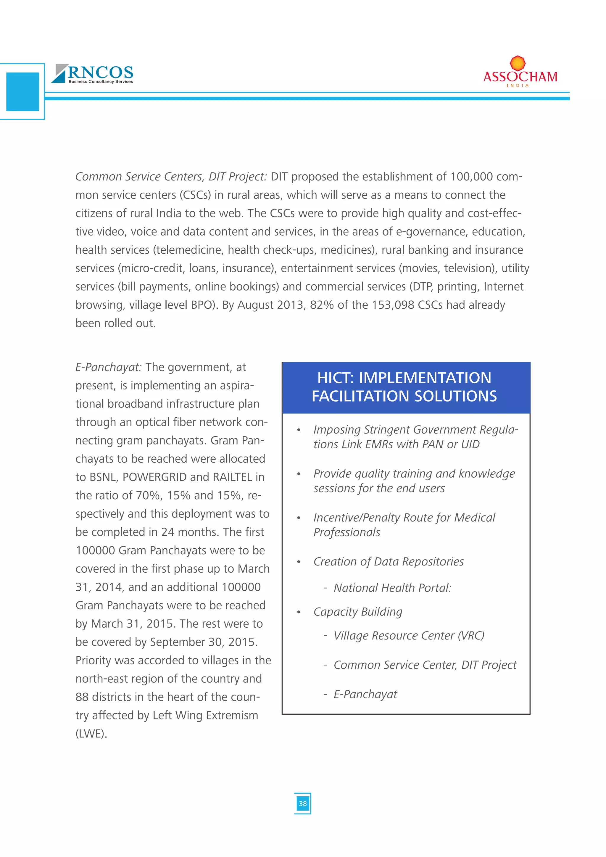 Common Service Centers, DIT Project: DIT proposed the establishment of 100,000 com-
mon service centers (CSCs) in rural areas, which will serve as a means to connect the
citizens of rural India to the web. The CSCs were to provide high quality and cost-effec-
tive video, voice and data content and services, in the areas of e-governance, education,
health services (telemedicine, health check-ups, medicines), rural banking and insurance
services (micro-credit, loans, insurance), entertainment services (movies, television), utility
services (bill payments, online bookings) and commercial services (DTP, printing, Internet
browsing, village level BPO). By August 2013, 82% of the 153,098 CSCs had already
been rolled out.
•	 Imposing Stringent Government Regula-
tions Link EMRs with PAN or UID	
•	 Provide quality training and knowledge
sessions for the end users	
•	 Incentive/Penalty Route for Medical
Professionals	
•	 Creation of Data Repositories
•	 Capacity Building
-  National Health Portal:
-  Village Resource Center (VRC)
-  Common Service Center, DIT Project
-  E-Panchayat
HICT: IMPLEMENTATION
FACILITATION SOLUTIONS
E-Panchayat: The government, at
present, is implementing an aspira-
tional broadband infrastructure plan
through an optical fiber network con-
necting gram panchayats. Gram Pan-
chayats to be reached were allocated
to BSNL, POWERGRID and RAILTEL in
the ratio of 70%, 15% and 15%, re-
spectively and this deployment was to
be completed in 24 months. The first
100000 Gram Panchayats were to be
covered in the first phase up to March
31, 2014, and an additional 100000
Gram Panchayats were to be reached
by March 31, 2015. The rest were to
be covered by September 30, 2015.
Priority was accorded to villages in the
north-east region of the country and
88 districts in the heart of the coun-
try affected by Left Wing Extremism
(LWE).
38
 