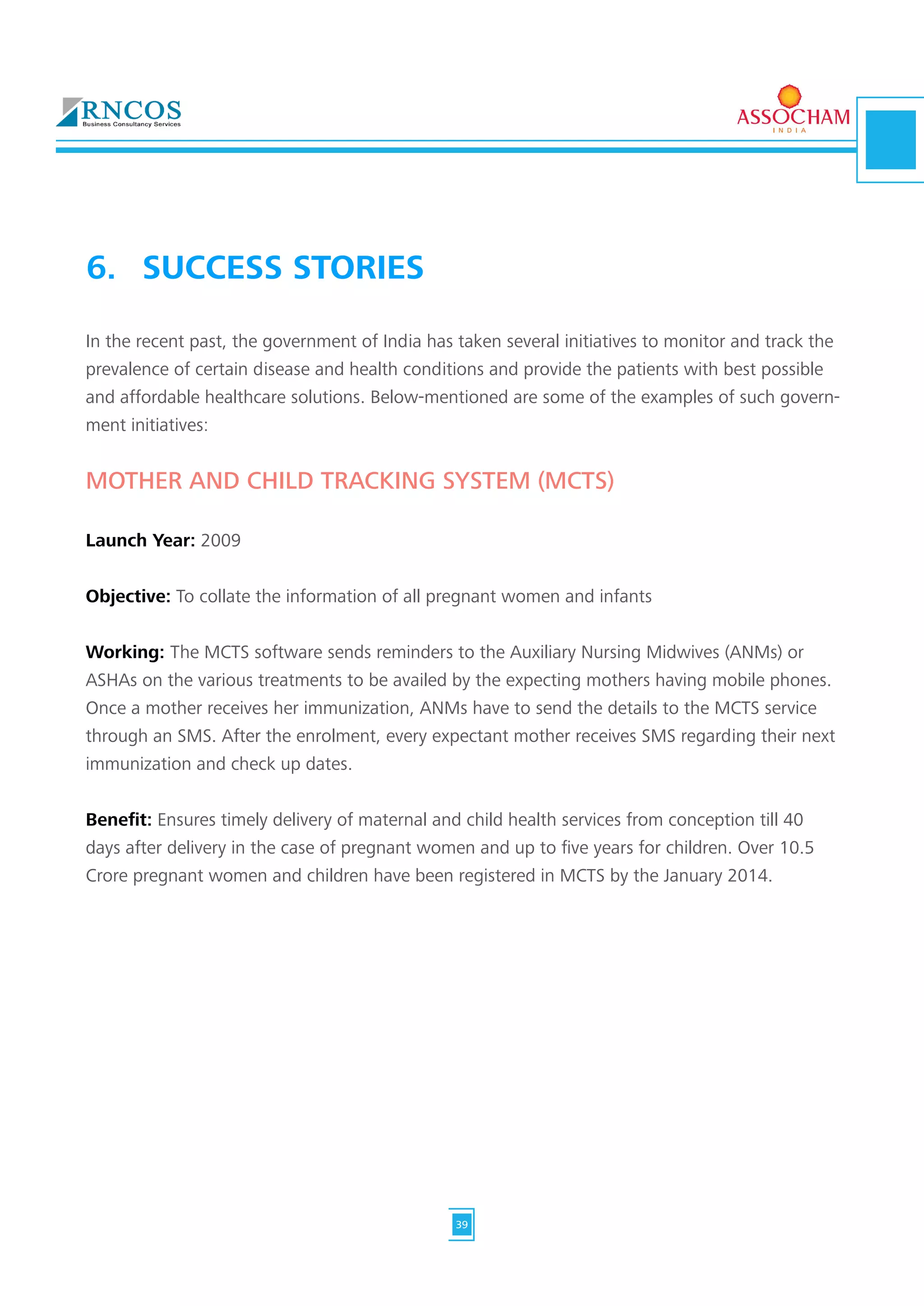 In the recent past, the government of India has taken several initiatives to monitor and track the
prevalence of certain disease and health conditions and provide the patients with best possible
and affordable healthcare solutions. Below-mentioned are some of the examples of such govern-
ment initiatives:
MOTHER AND CHILD TRACKING SYSTEM (MCTS)
Launch Year: 2009
Objective: To collate the information of all pregnant women and infants
Working: The MCTS software sends reminders to the Auxiliary Nursing Midwives (ANMs) or
ASHAs on the various treatments to be availed by the expecting mothers having mobile phones.
Once a mother receives her immunization, ANMs have to send the details to the MCTS service
through an SMS. After the enrolment, every expectant mother receives SMS regarding their next
immunization and check up dates.
Benefit: Ensures timely delivery of maternal and child health services from conception till 40
days after delivery in the case of pregnant women and up to five years for children. Over 10.5
Crore pregnant women and children have been registered in MCTS by the January 2014.
6.	 SUCCESS STORIES
39
 
