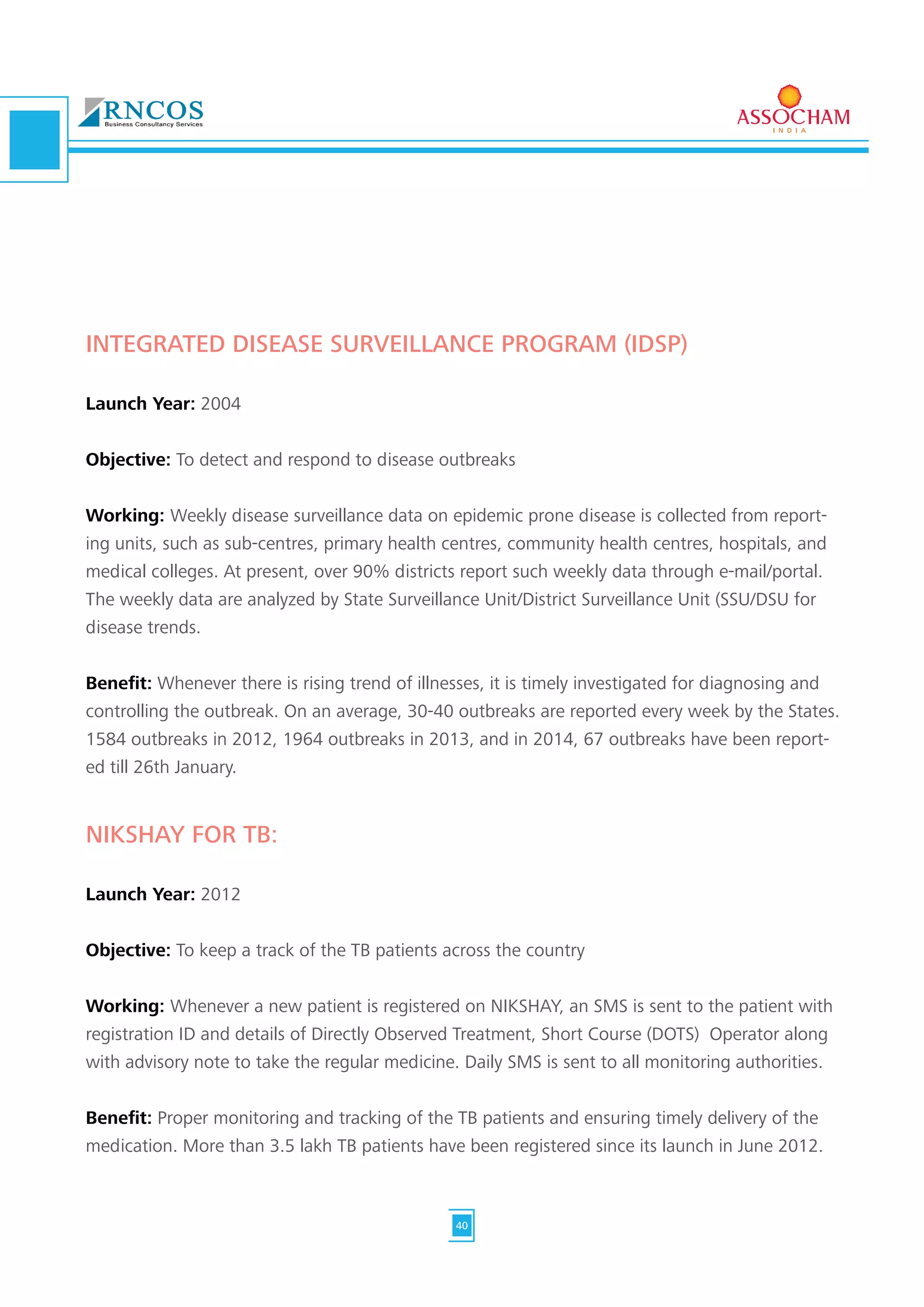 INTEGRATED DISEASE SURVEILLANCE PROGRAM (IDSP)
Launch Year: 2004
Objective: To detect and respond to disease outbreaks
Working: Weekly disease surveillance data on epidemic prone disease is collected from report-
ing units, such as sub-centres, primary health centres, community health centres, hospitals, and
medical colleges. At present, over 90% districts report such weekly data through e-mail/portal.
The weekly data are analyzed by State Surveillance Unit/District Surveillance Unit (SSU/DSU for
disease trends.
Benefit: Whenever there is rising trend of illnesses, it is timely investigated for diagnosing and
controlling the outbreak. On an average, 30-40 outbreaks are reported every week by the States.
1584 outbreaks in 2012, 1964 outbreaks in 2013, and in 2014, 67 outbreaks have been report-
ed till 26th January.
NIKSHAY FOR TB:
Launch Year: 2012
Objective: To keep a track of the TB patients across the country
Working: Whenever a new patient is registered on NIKSHAY, an SMS is sent to the patient with
registration ID and details of Directly Observed Treatment, Short Course (DOTS) Operator along
with advisory note to take the regular medicine. Daily SMS is sent to all monitoring authorities.
Benefit: Proper monitoring and tracking of the TB patients and ensuring timely delivery of the
medication. More than 3.5 lakh TB patients have been registered since its launch in June 2012.
40
 