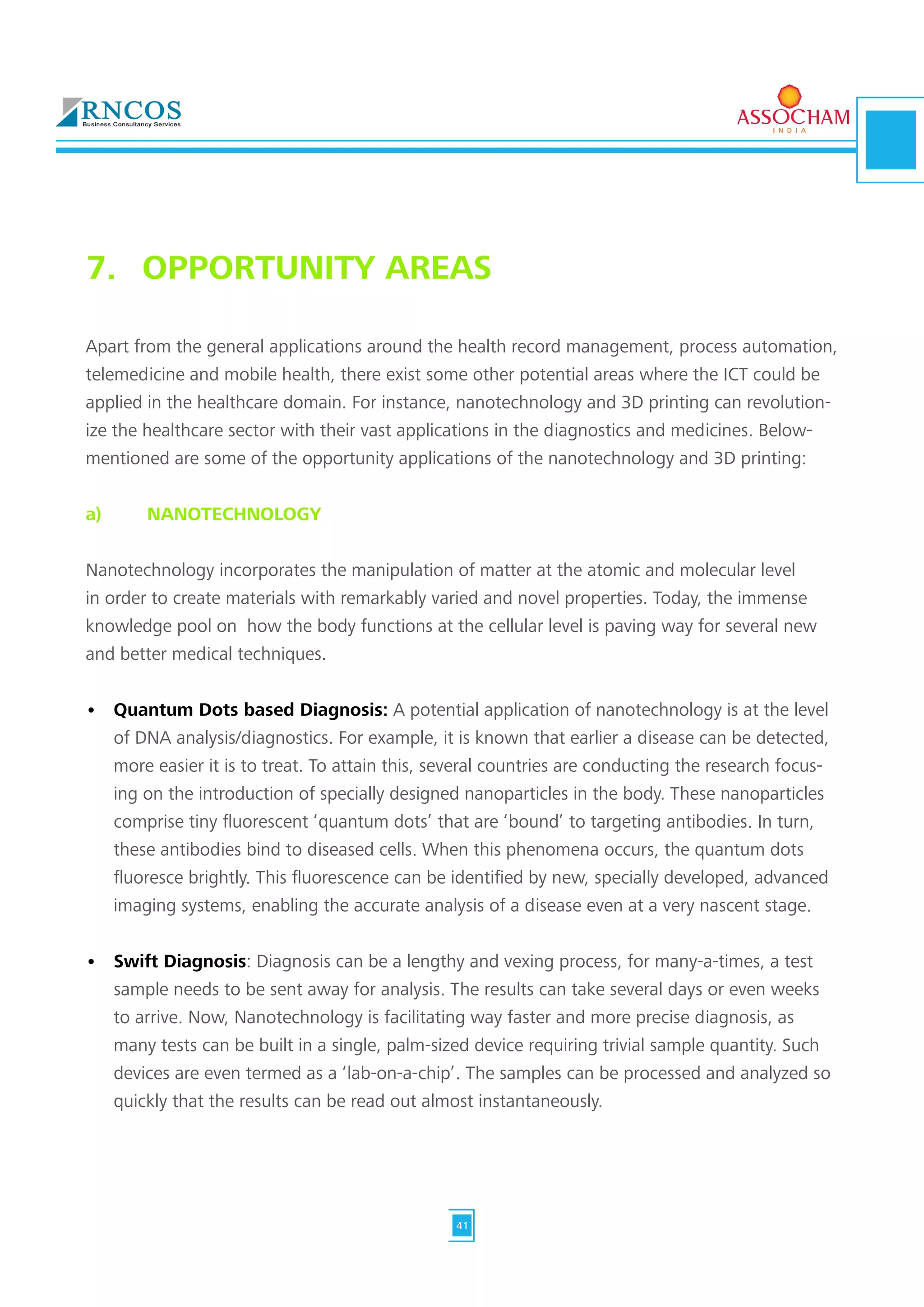 Apart from the general applications around the health record management, process automation,
telemedicine and mobile health, there exist some other potential areas where the ICT could be
applied in the healthcare domain. For instance, nanotechnology and 3D printing can revolution-
ize the healthcare sector with their vast applications in the diagnostics and medicines. Below-
mentioned are some of the opportunity applications of the nanotechnology and 3D printing:
a)	 NANOTECHNOLOGY
Nanotechnology incorporates the manipulation of matter at the atomic and molecular level
in order to create materials with remarkably varied and novel properties. Today, the immense
knowledge pool on how the body functions at the cellular level is paving way for several new
and better medical techniques.
•	 Quantum Dots based Diagnosis: A potential application of nanotechnology is at the level
of DNA analysis/diagnostics. For example, it is known that earlier a disease can be detected,
more easier it is to treat. To attain this, several countries are conducting the research focus-
ing on the introduction of specially designed nanoparticles in the body. These nanoparticles
comprise tiny fluorescent ‘quantum dots’ that are ‘bound’ to targeting antibodies. In turn,
these antibodies bind to diseased cells. When this phenomena occurs, the quantum dots
fluoresce brightly. This fluorescence can be identified by new, specially developed, advanced
imaging systems, enabling the accurate analysis of a disease even at a very nascent stage.
•	 Swift Diagnosis: Diagnosis can be a lengthy and vexing process, for many-a-times, a test
sample needs to be sent away for analysis. The results can take several days or even weeks
to arrive. Now, Nanotechnology is facilitating way faster and more precise diagnosis, as
many tests can be built in a single, palm-sized device requiring trivial sample quantity. Such
devices are even termed as a ‘lab-on-a-chip’. The samples can be processed and analyzed so
quickly that the results can be read out almost instantaneously.
7.	 OPPORTUNITY AREAS
41
 