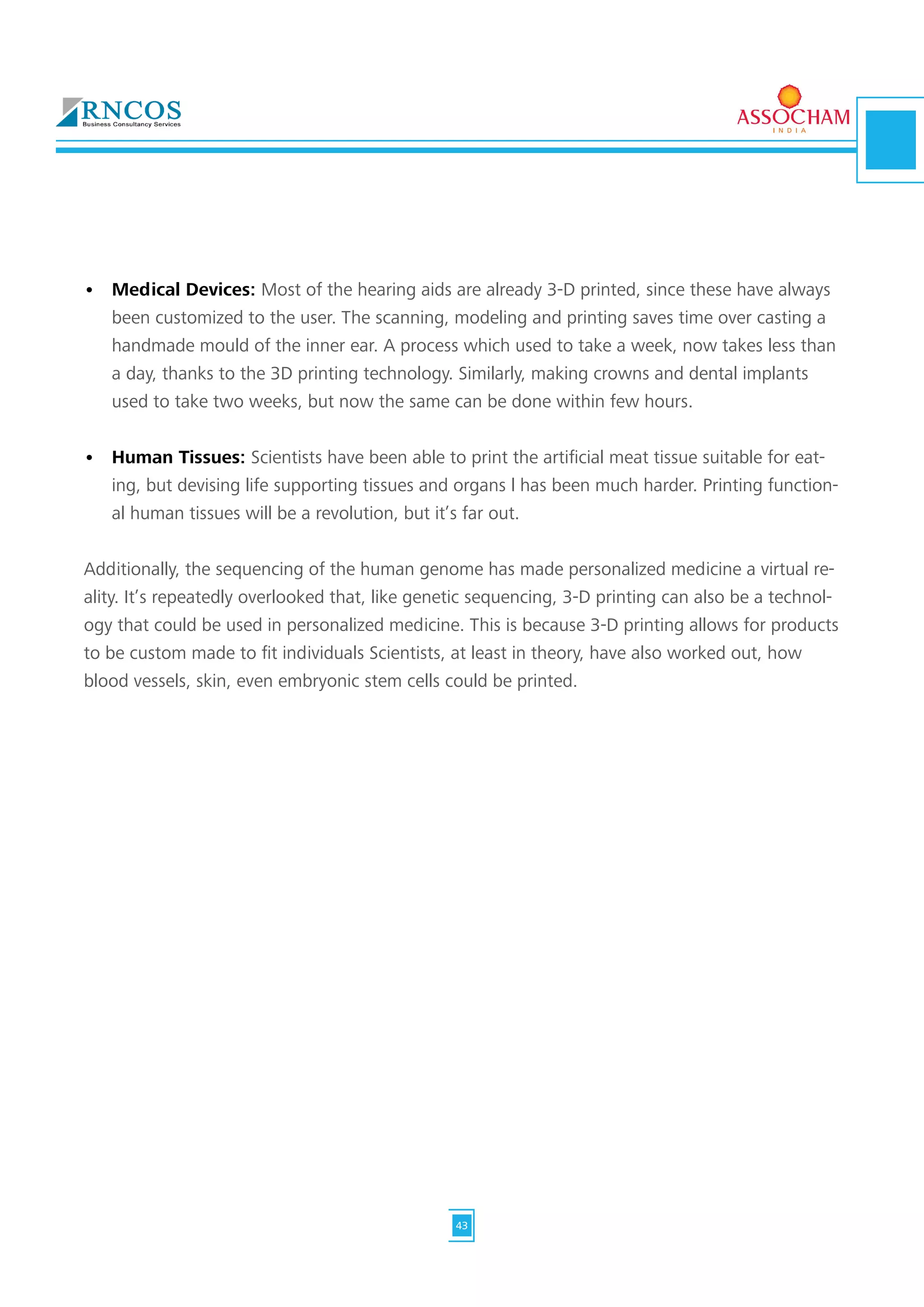 •	 Medical Devices: Most of the hearing aids are already 3-D printed, since these have always
been customized to the user. The scanning, modeling and printing saves time over casting a
handmade mould of the inner ear. A process which used to take a week, now takes less than
a day, thanks to the 3D printing technology. Similarly, making crowns and dental implants
used to take two weeks, but now the same can be done within few hours.
•	 Human Tissues: Scientists have been able to print the artificial meat tissue suitable for eat-
ing, but devising life supporting tissues and organs l has been much harder. Printing function-
al human tissues will be a revolution, but it’s far out.
Additionally, the sequencing of the human genome has made personalized medicine a virtual re-
ality. It’s repeatedly overlooked that, like genetic sequencing, 3-D printing can also be a technol-
ogy that could be used in personalized medicine. This is because 3-D printing allows for products
to be custom made to fit individuals Scientists, at least in theory, have also worked out, how
blood vessels, skin, even embryonic stem cells could be printed.
43
 