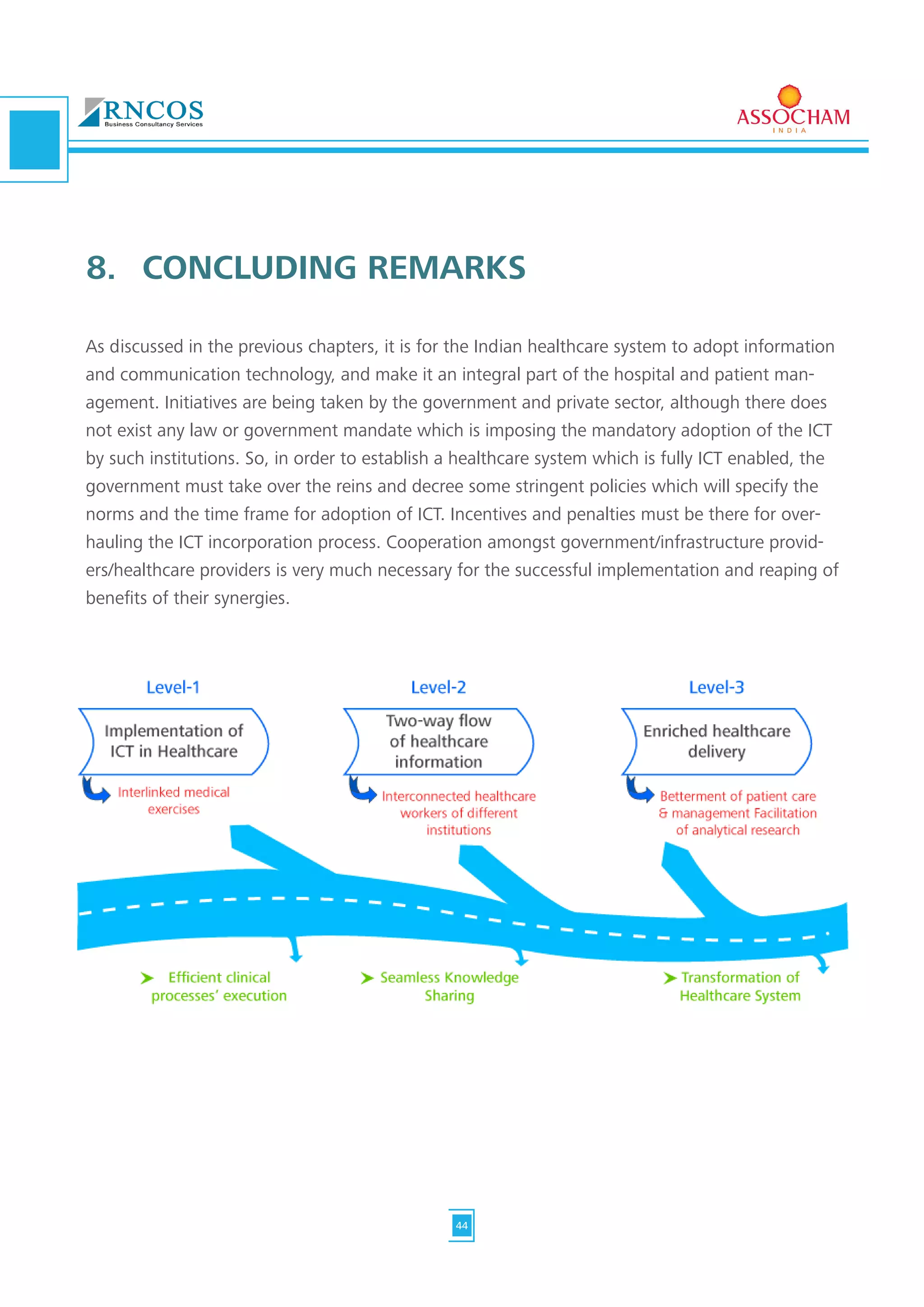 As discussed in the previous chapters, it is for the Indian healthcare system to adopt information
and communication technology, and make it an integral part of the hospital and patient man-
agement. Initiatives are being taken by the government and private sector, although there does
not exist any law or government mandate which is imposing the mandatory adoption of the ICT
by such institutions. So, in order to establish a healthcare system which is fully ICT enabled, the
government must take over the reins and decree some stringent policies which will specify the
norms and the time frame for adoption of ICT. Incentives and penalties must be there for over-
hauling the ICT incorporation process. Cooperation amongst government/infrastructure provid-
ers/healthcare providers is very much necessary for the successful implementation and reaping of
benefits of their synergies.
8.	 CONCLUDING REMARKS
44
 