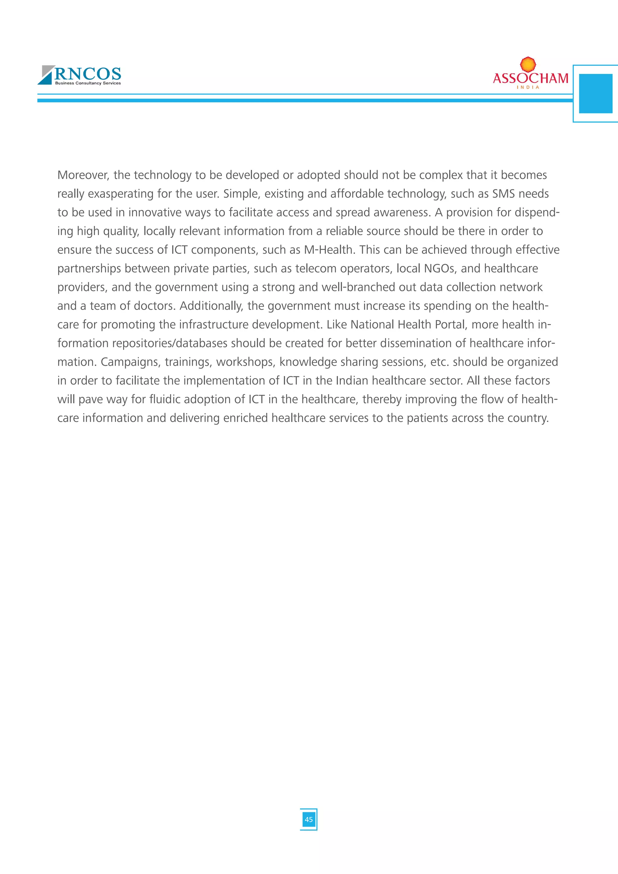 Moreover, the technology to be developed or adopted should not be complex that it becomes
really exasperating for the user. Simple, existing and affordable technology, such as SMS needs
to be used in innovative ways to facilitate access and spread awareness. A provision for dispend-
ing high quality, locally relevant information from a reliable source should be there in order to
ensure the success of ICT components, such as M-Health. This can be achieved through effective
partnerships between private parties, such as telecom operators, local NGOs, and healthcare
providers, and the government using a strong and well-branched out data collection network
and a team of doctors. Additionally, the government must increase its spending on the health-
care for promoting the infrastructure development. Like National Health Portal, more health in-
formation repositories/databases should be created for better dissemination of healthcare infor-
mation. Campaigns, trainings, workshops, knowledge sharing sessions, etc. should be organized
in order to facilitate the implementation of ICT in the Indian healthcare sector. All these factors
will pave way for fluidic adoption of ICT in the healthcare, thereby improving the flow of health-
care information and delivering enriched healthcare services to the patients across the country.
45
 