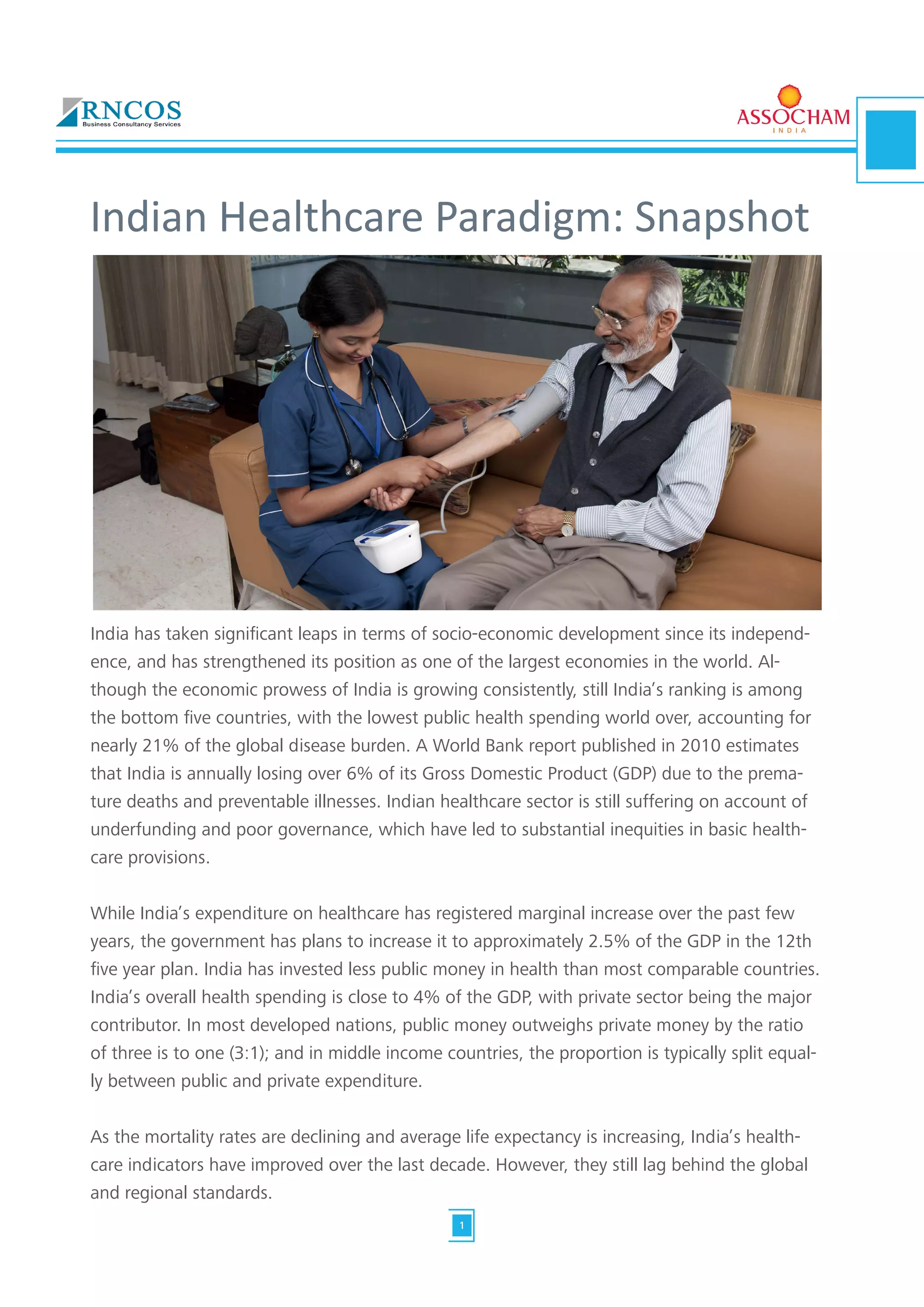 Indian Healthcare Paradigm: Snapshot
India has taken significant leaps in terms of socio-economic development since its independ-
ence, and has strengthened its position as one of the largest economies in the world. Al-
though the economic prowess of India is growing consistently, still India’s ranking is among
the bottom five countries, with the lowest public health spending world over, accounting for
nearly 21% of the global disease burden. A World Bank report published in 2010 estimates
that India is annually losing over 6% of its Gross Domestic Product (GDP) due to the prema-
ture deaths and preventable illnesses. Indian healthcare sector is still suffering on account of
underfunding and poor governance, which have led to substantial inequities in basic health-
care provisions.
While India’s expenditure on healthcare has registered marginal increase over the past few
years, the government has plans to increase it to approximately 2.5% of the GDP in the 12th
five year plan. India has invested less public money in health than most comparable countries.
India’s overall health spending is close to 4% of the GDP, with private sector being the major
contributor. In most developed nations, public money outweighs private money by the ratio
of three is to one (3:1); and in middle income countries, the proportion is typically split equal-
ly between public and private expenditure.
As the mortality rates are declining and average life expectancy is increasing, India’s health-
care indicators have improved over the last decade. However, they still lag behind the global
and regional standards.
1
 