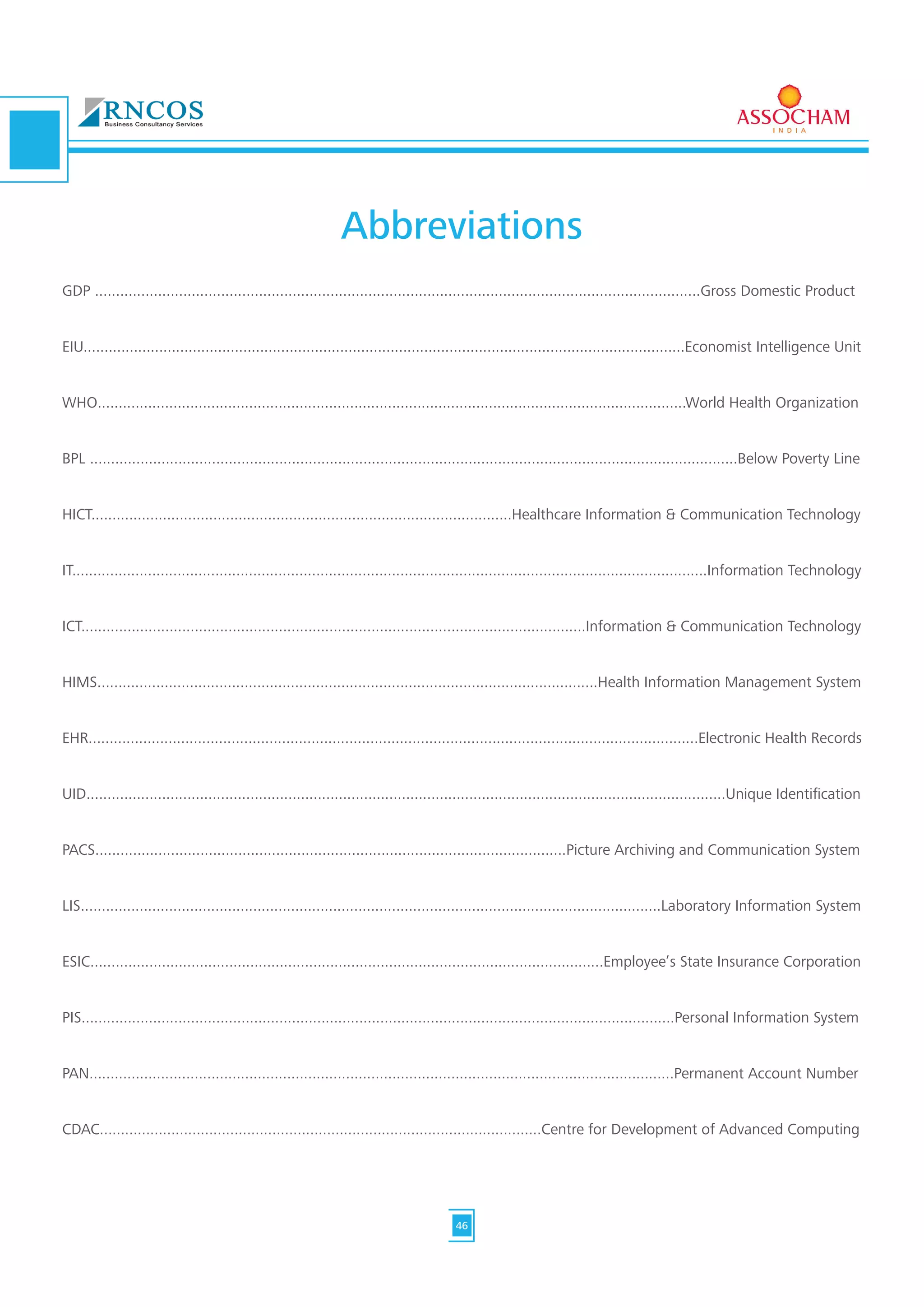 GDP ................................................................................................................................................Gross Domestic Product
EIU...............................................................................................................................................Economist Intelligence Unit
WHO............................................................................................................................................World Health Organization
BPL ..........................................................................................................................................................Below Poverty Line
HICT....................................................................................................Healthcare Information & Communication Technology
IT.......................................................................................................................................................Information Technology
ICT........................................................................................................................Information & Communication Technology
HIMS.......................................................................................................................Health Information Management System
EHR.................................................................................................................................................Electronic Health Records
UID........................................................................................................................................................Unique Identification
PACS................................................................................................................Picture Archiving and Communication System
LIS..........................................................................................................................................Laboratory Information System
ESIC..........................................................................................................................Employee’s State Insurance Corporation
PIS.............................................................................................................................................Personal Information System
PAN...........................................................................................................................................Permanent Account Number
CDAC.........................................................................................................Centre for Development of Advanced Computing
Abbreviations
46
 