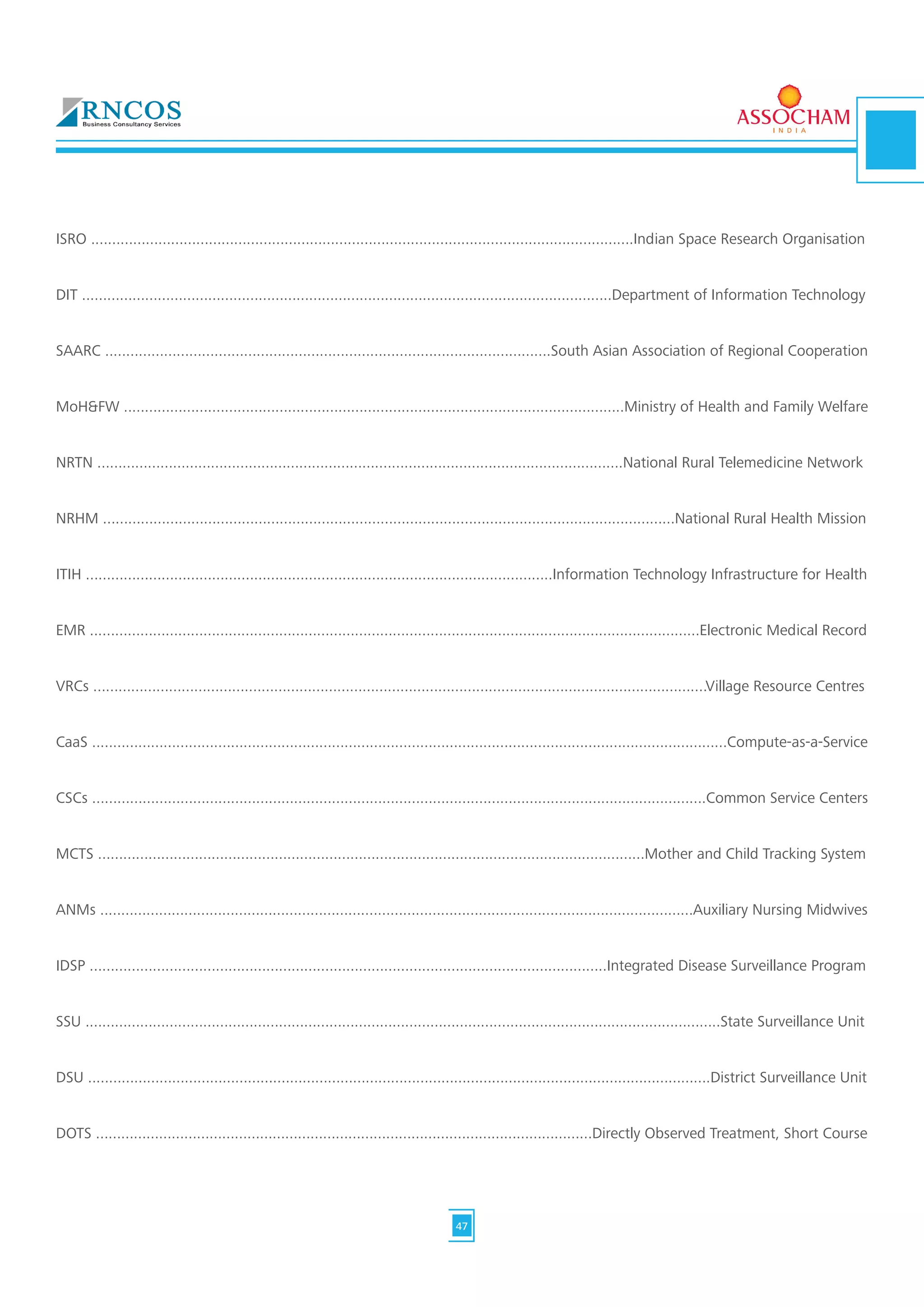ISRO .................................................................................................................................Indian Space Research Organisation
DIT ..............................................................................................................................Department of Information Technology
SAARC ..........................................................................................................South Asian Association of Regional Cooperation
MoH&FW .......................................................................................................................Ministry of Health and Family Welfare
NRTN .............................................................................................................................National Rural Telemedicine Network
NRHM ........................................................................................................................................National Rural Health Mission
ITIH ...............................................................................................................Information Technology Infrastructure for Health
EMR .................................................................................................................................................Electronic Medical Record
VRCs ..................................................................................................................................................Village Resource Centres
CaaS .......................................................................................................................................................Compute-as-a-Service
CSCs ..................................................................................................................................................Common Service Centers
MCTS ..................................................................................................................................Mother and Child Tracking System
ANMs .............................................................................................................................................Auxiliary Nursing Midwives
IDSP ...........................................................................................................................Integrated Disease Surveillance Program
SSU .......................................................................................................................................................State Surveillance Unit
DSU ....................................................................................................................................................District Surveillance Unit
DOTS ......................................................................................................................Directly Observed Treatment, Short Course
47
 