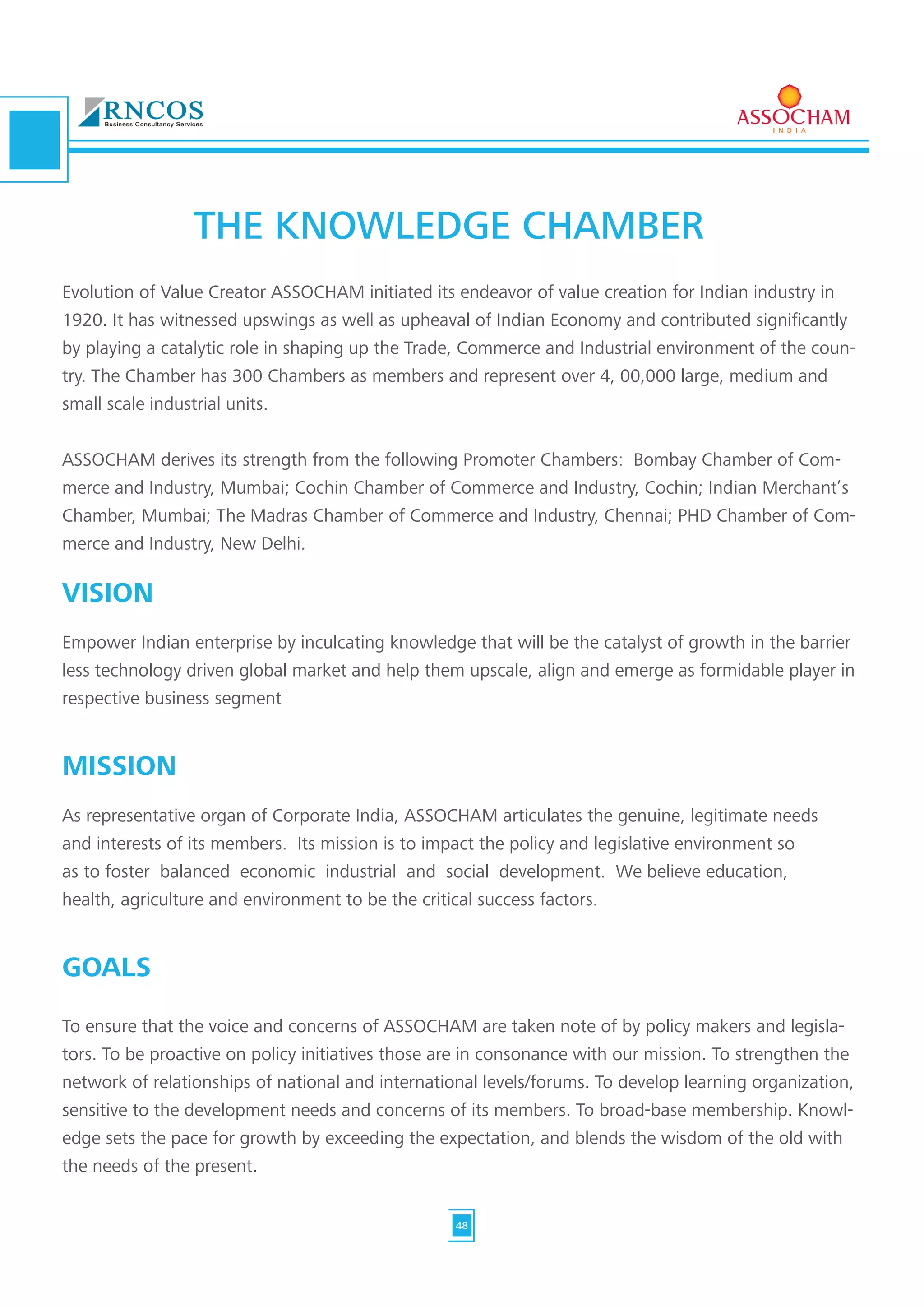 Evolution of Value Creator ASSOCHAM initiated its endeavor of value creation for Indian industry in
1920. It has witnessed upswings as well as upheaval of Indian Economy and contributed significantly
by playing a catalytic role in shaping up the Trade, Commerce and Industrial environment of the coun-
try. The Chamber has 300 Chambers as members and represent over 4, 00,000 large, medium and
small scale industrial units.
ASSOCHAM derives its strength from the following Promoter Chambers: Bombay Chamber of Com-
merce and Industry, Mumbai; Cochin Chamber of Commerce and Industry, Cochin; Indian Merchant’s
Chamber, Mumbai; The Madras Chamber of Commerce and Industry, Chennai; PHD Chamber of Com-
merce and Industry, New Delhi.
VISION
Empower Indian enterprise by inculcating knowledge that will be the catalyst of growth in the barrier
less technology driven global market and help them upscale, align and emerge as formidable player in
respective business segment
MISSION
As representative organ of Corporate India, ASSOCHAM articulates the genuine, legitimate needs
and interests of its members. Its mission is to impact the policy and legislative environment so
as to foster balanced economic industrial and social development. We believe education,
health, agriculture and environment to be the critical success factors.
GOALS
To ensure that the voice and concerns of ASSOCHAM are taken note of by policy makers and legisla-
tors. To be proactive on policy initiatives those are in consonance with our mission. To strengthen the
network of relationships of national and international levels/forums. To develop learning organization,
sensitive to the development needs and concerns of its members. To broad-base membership. Knowl-
edge sets the pace for growth by exceeding the expectation, and blends the wisdom of the old with
the needs of the present.
THE KNOWLEDGE CHAMBER
48
 