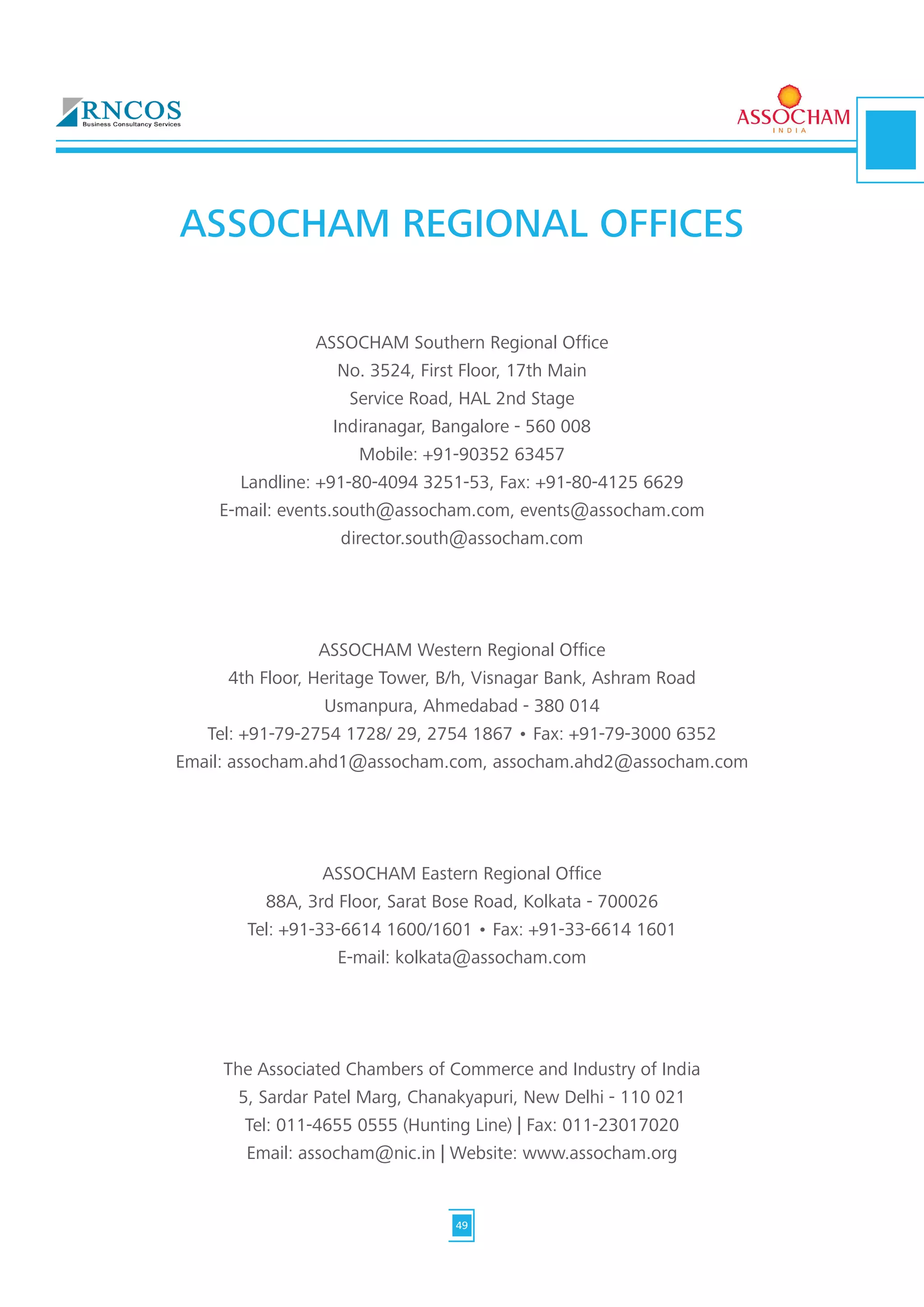 ASSOCHAM REGIONAL OFFICES
ASSOCHAM Southern Regional Office
No. 3524, First Floor, 17th Main
Service Road, HAL 2nd Stage
Indiranagar, Bangalore - 560 008
Mobile: +91-90352 63457
Landline: +91-80-4094 3251-53, Fax: +91-80-4125 6629
E-mail: events.south@assocham.com, events@assocham.com
director.south@assocham.com
ASSOCHAM Western Regional Office
4th Floor, Heritage Tower, B/h, Visnagar Bank, Ashram Road
Usmanpura, Ahmedabad - 380 014
Tel: +91-79-2754 1728/ 29, 2754 1867 • Fax: +91-79-3000 6352
Email: assocham.ahd1@assocham.com, assocham.ahd2@assocham.com
ASSOCHAM Eastern Regional Office
88A, 3rd Floor, Sarat Bose Road, Kolkata - 700026
Tel: +91-33-6614 1600/1601 • Fax: +91-33-6614 1601
E-mail: kolkata@assocham.com
The Associated Chambers of Commerce and Industry of India
5, Sardar Patel Marg, Chanakyapuri, New Delhi - 110 021
Tel: 011-4655 0555 (Hunting Line) | Fax: 011-23017020
Email: assocham@nic.in | Website: www.assocham.org
49
 