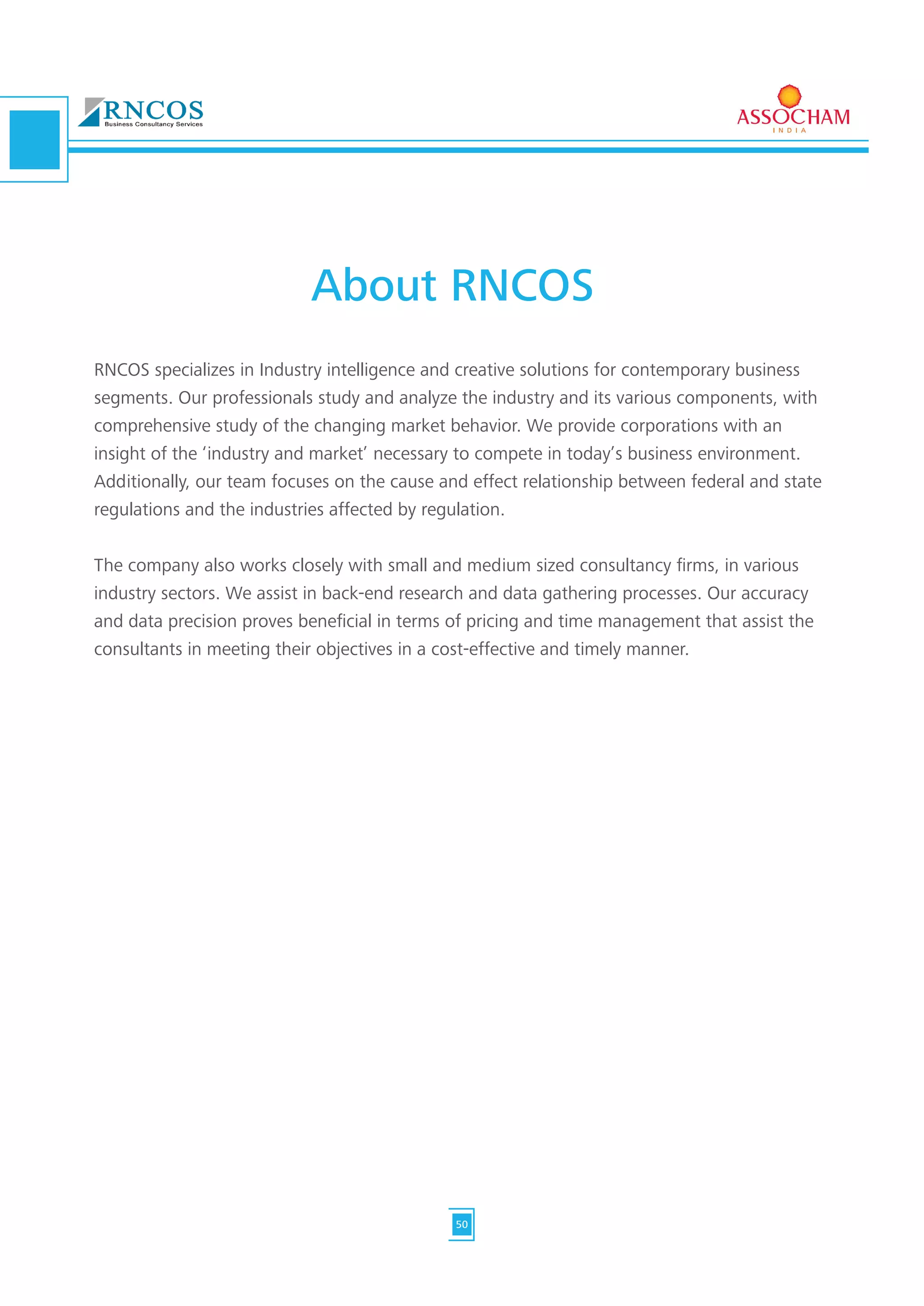 RNCOS specializes in Industry intelligence and creative solutions for contemporary business
segments. Our professionals study and analyze the industry and its various components, with
comprehensive study of the changing market behavior. We provide corporations with an
insight of the ‘industry and market’ necessary to compete in today’s business environment.
Additionally, our team focuses on the cause and effect relationship between federal and state
regulations and the industries affected by regulation.
The company also works closely with small and medium sized consultancy firms, in various
industry sectors. We assist in back-end research and data gathering processes. Our accuracy
and data precision proves beneficial in terms of pricing and time management that assist the
consultants in meeting their objectives in a cost-effective and timely manner.
About RNCOS
50
 
