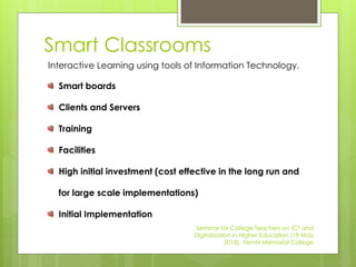 Smart Classrooms
Interactive Learning using tools of Information Technology.
Smart boards
Clients and Servers
Training
Facilities
High initial investment (cost effective in the long run and
for large scale implementations)
Initial Implementation
Seminar for College Teachers on ICT and
Digitalization in Higher Education (19 May
2018), Yemhi Memorial College
 