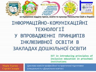 Циклова комісія професійної та практичної підготовки
(спеціальність «Дошкільна освіта»)
ІНФОРМАЦІЙНО-КОМУНІКАЦІЙНІ
ТЕХНОЛОГІЇ
У ВПРОВАДЖЕННІ ПРИНЦИПІВ
ІНКЛЮЗИВНОЇ ОСВІТИ В
ЗАКЛАДАХ ДОШКІЛЬНОЇ ОСВІТИ
Марія Турчин
Сергій Сидорів
ICT in introducing principles of
inclusive education in preschool
institutions
за підтримки відділу преси, освіти та культур Посольства США в Україні
 