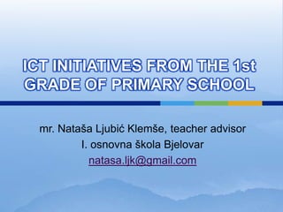 ICT INITIATIVES FROM THE 1st
GRADE OF PRIMARY SCHOOL

 mr. Nataša Ljubić Klemše, teacher advisor
         I. osnovna škola Bjelovar
           natasa.ljk@gmail.com
 