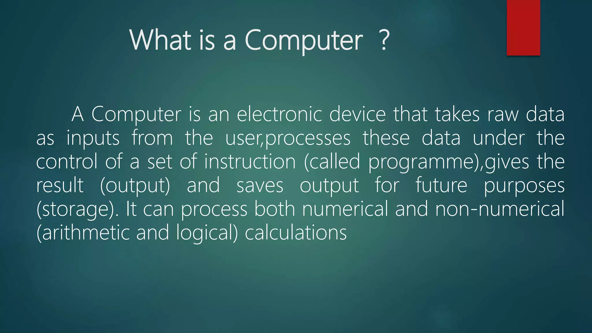 What is a Computer ?
A Computer is an electronic device that takes raw data
as inputs from the user,processes these data under the
control of a set of instruction (called programme),gives the
result (output) and saves output for future purposes
(storage). It can process both numerical and non-numerical
(arithmetic and logical) calculations
 