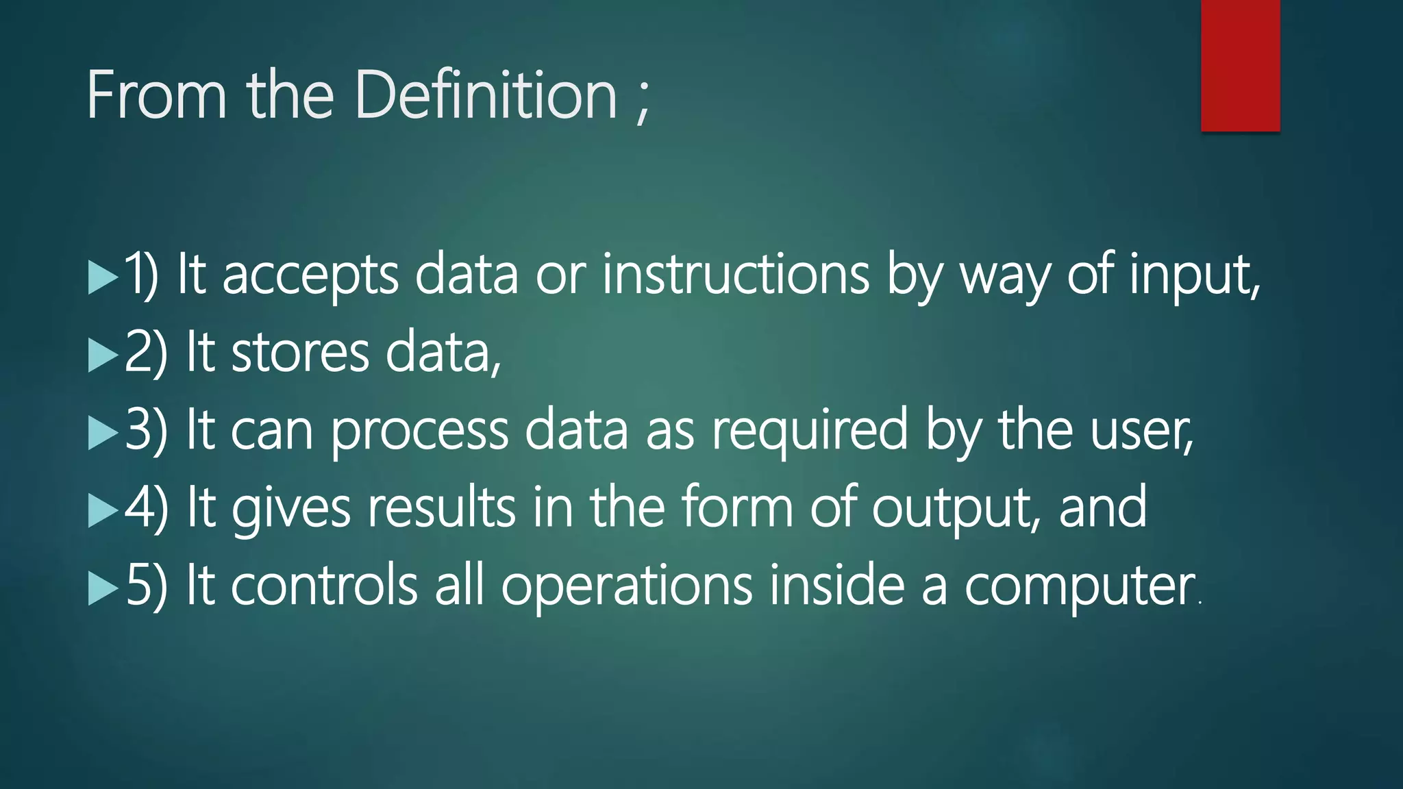 From the Definition ;
1) It accepts data or instructions by way of input,
2) It stores data,
3) It can process data as required by the user,
4) It gives results in the form of output, and
5) It controls all operations inside a computer.
 