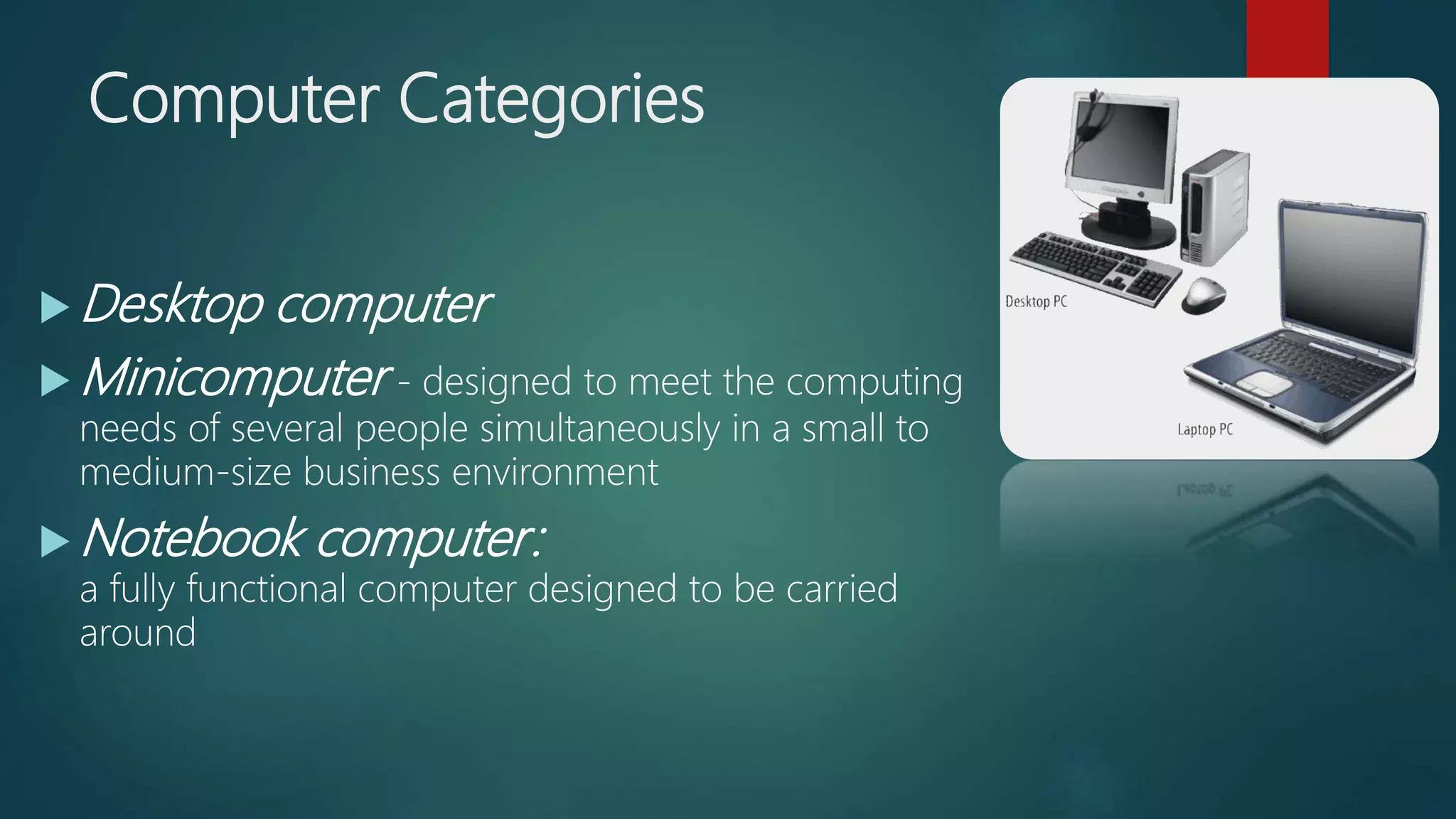 Computer Categories
 Desktop computer
 Minicomputer - designed to meet the computing
needs of several people simultaneously in a small to
medium-size business environment
 Notebook computer:
a fully functional computer designed to be carried
around
 