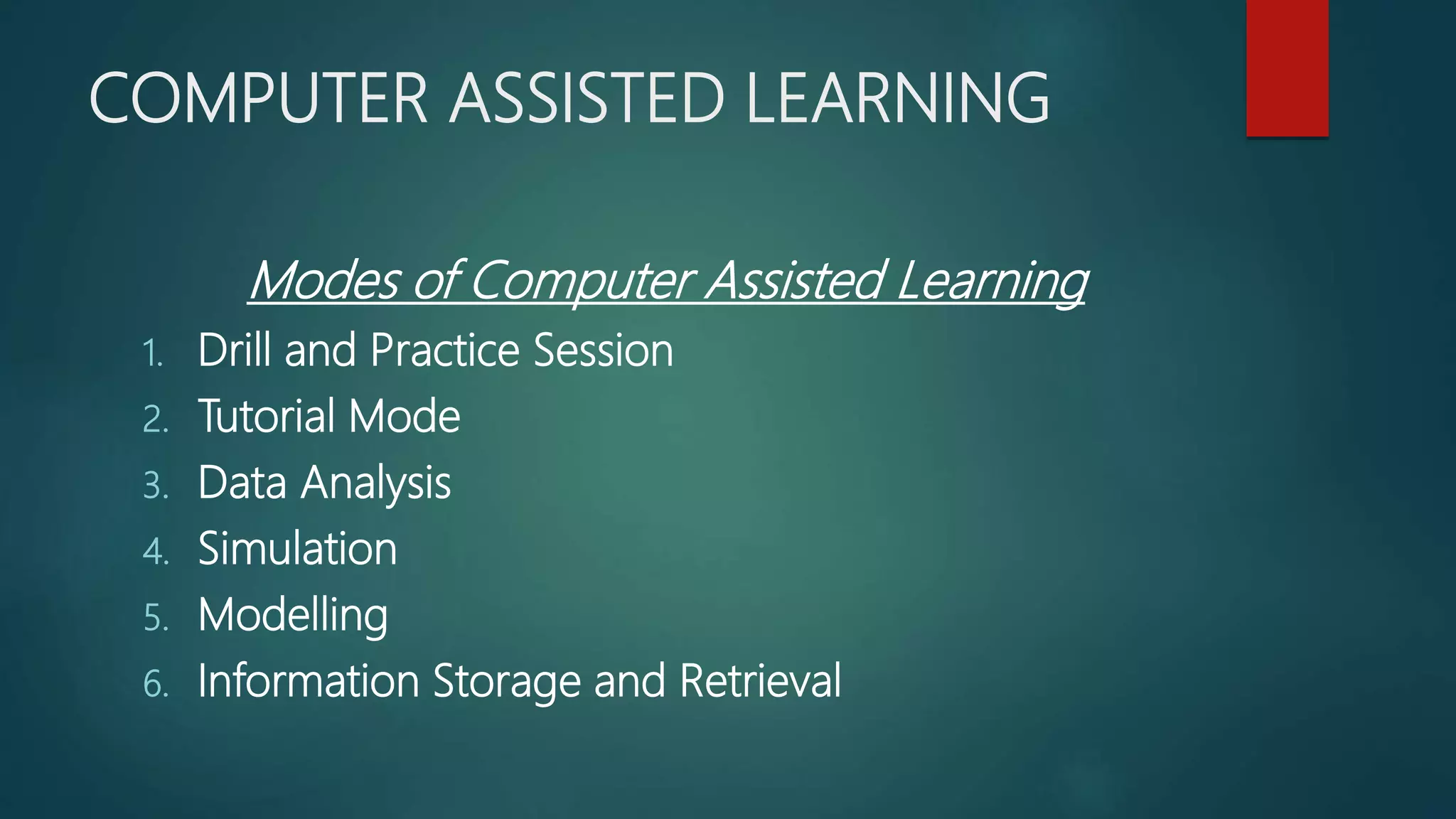 COMPUTER ASSISTED LEARNING
Modes of Computer Assisted Learning
1. Drill and Practice Session
2. Tutorial Mode
3. Data Analysis
4. Simulation
5. Modelling
6. Information Storage and Retrieval
 