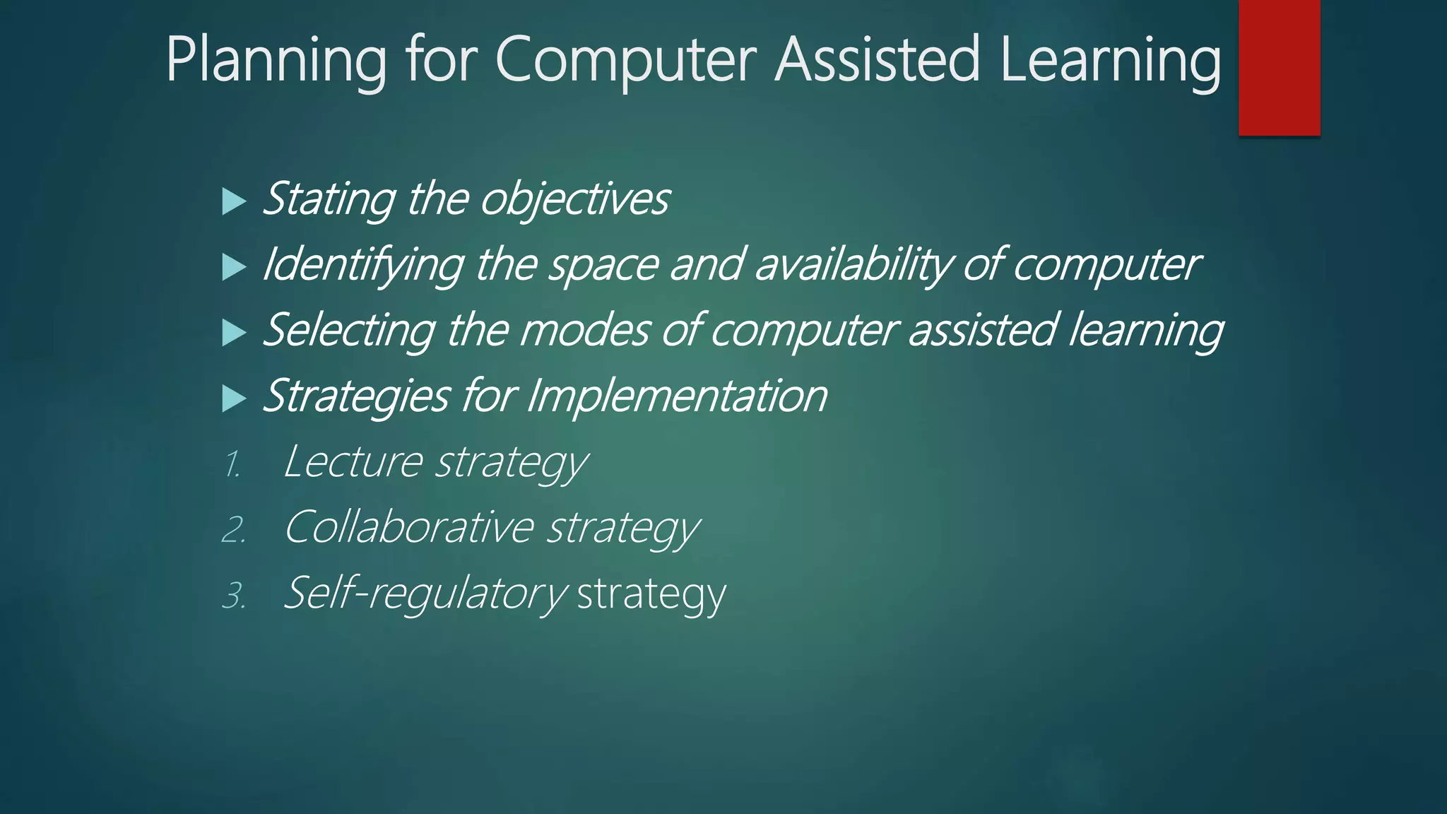 Planning for Computer Assisted Learning
 Stating the objectives
 Identifying the space and availability of computer
 Selecting the modes of computer assisted learning
 Strategies for Implementation
1. Lecture strategy
2. Collaborative strategy
3. Self-regulatory strategy
 