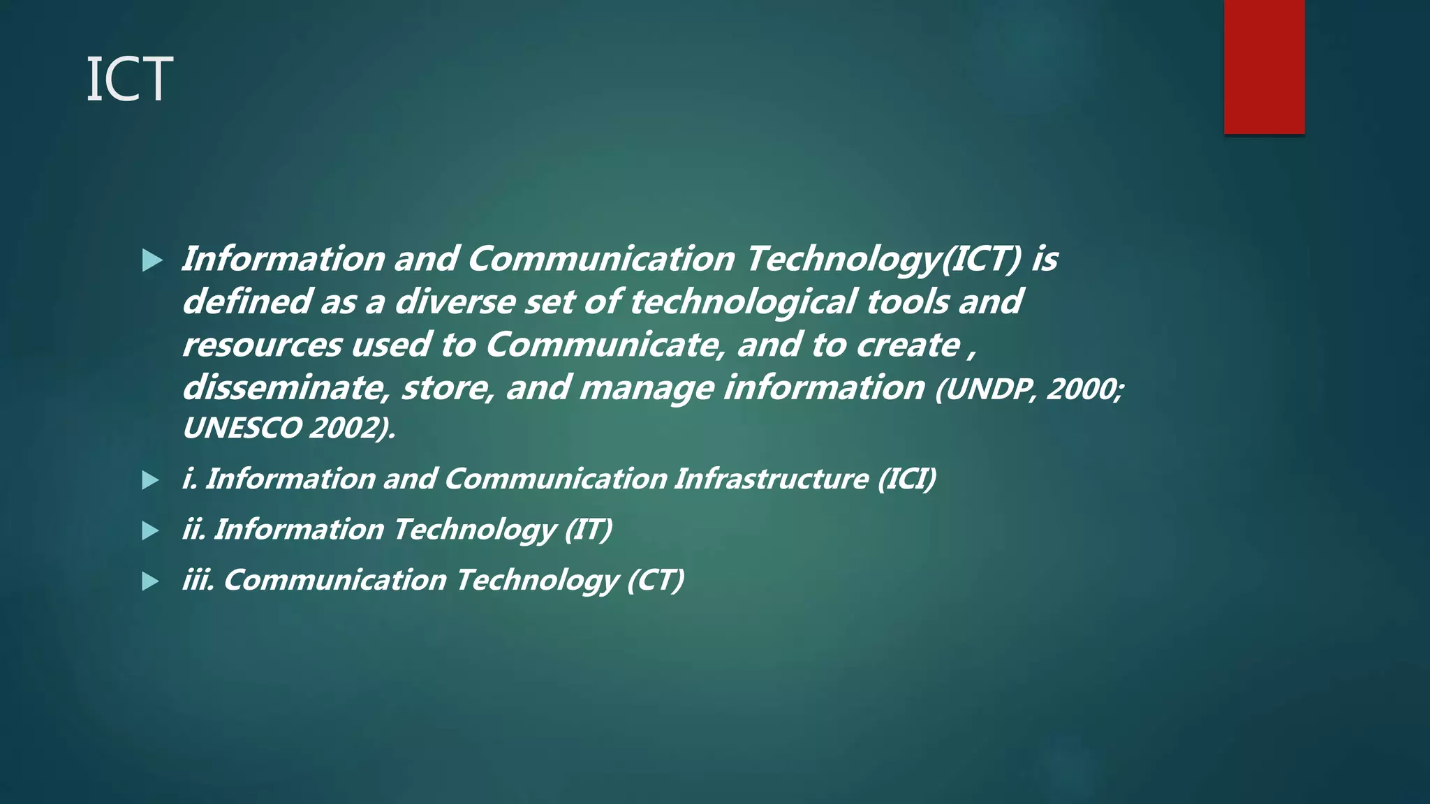 ICT
 Information and Communication Technology(ICT) is
defined as a diverse set of technological tools and
resources used to Communicate, and to create ,
disseminate, store, and manage information (UNDP, 2000;
UNESCO 2002).
 i. Information and Communication Infrastructure (ICI)
 ii. Information Technology (IT)
 iii. Communication Technology (CT)
 