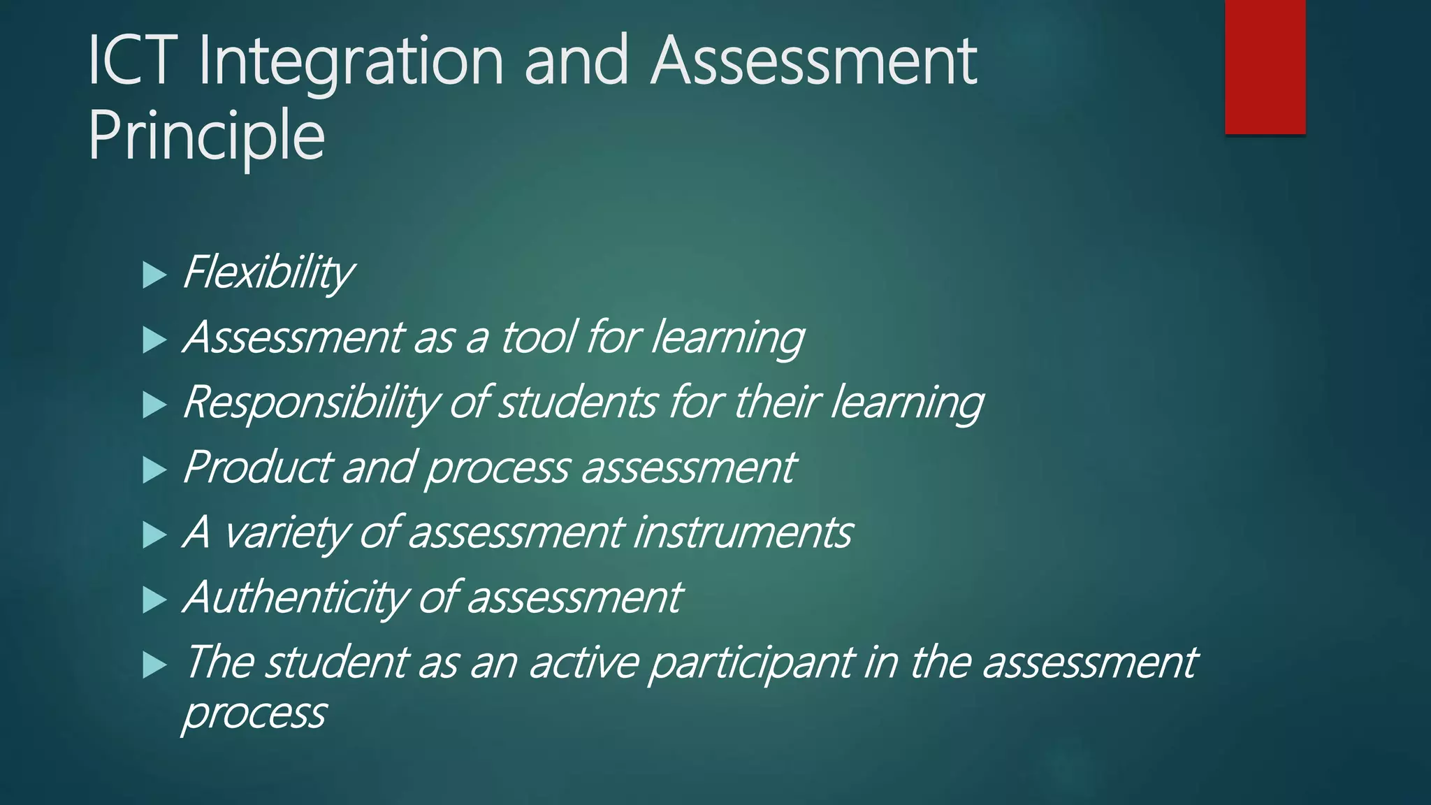 ICT Integration and Assessment
Principle
 Flexibility
 Assessment as a tool for learning
 Responsibility of students for their learning
 Product and process assessment
 A variety of assessment instruments
 Authenticity of assessment
 The student as an active participant in the assessment
process
 