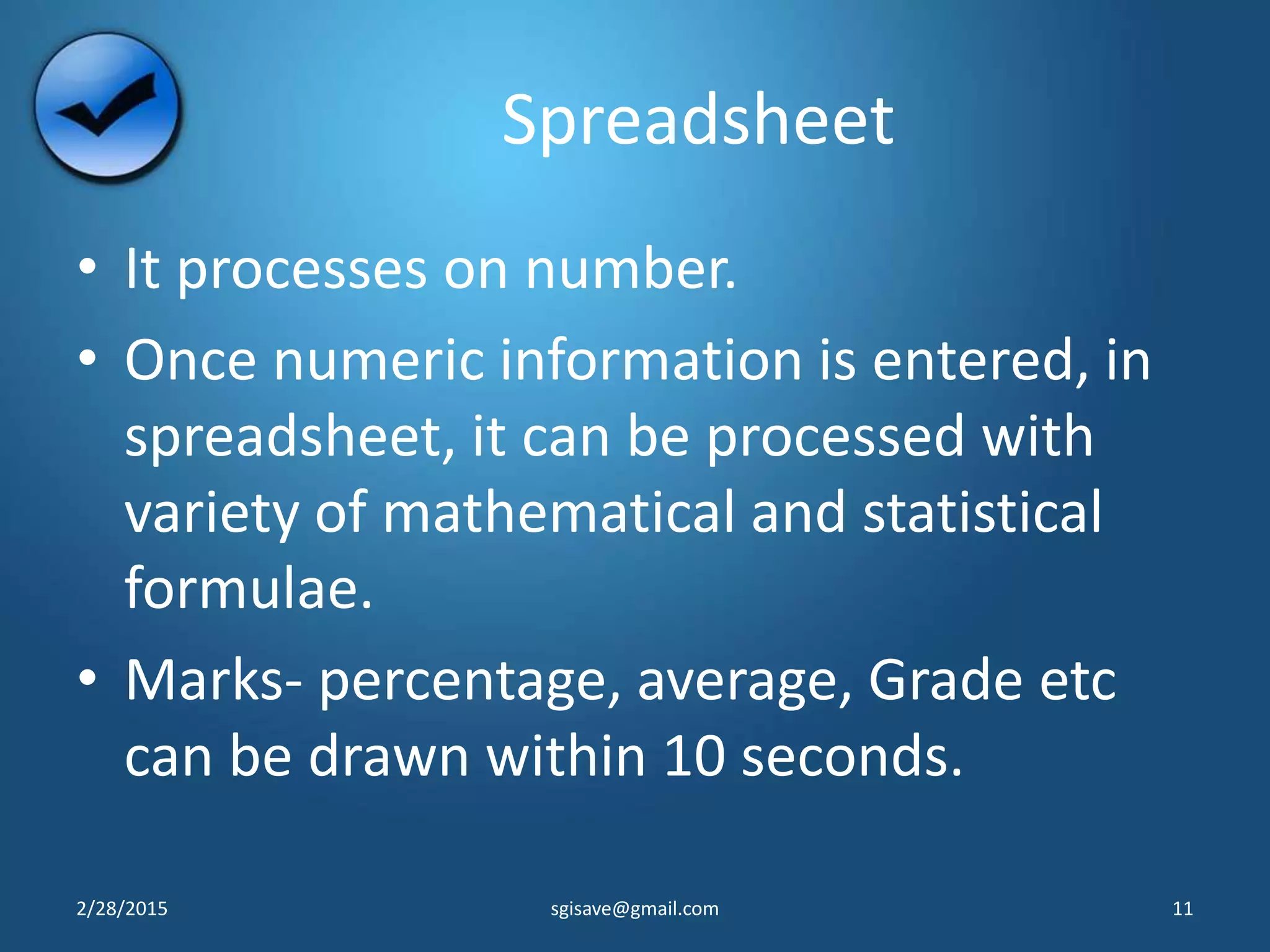 Spreadsheet
• It processes on number.
• Once numeric information is entered, in
spreadsheet, it can be processed with
variety of mathematical and statistical
formulae.
• Marks- percentage, average, Grade etc
can be drawn within 10 seconds.
2/28/2015 11sgisave@gmail.com
 