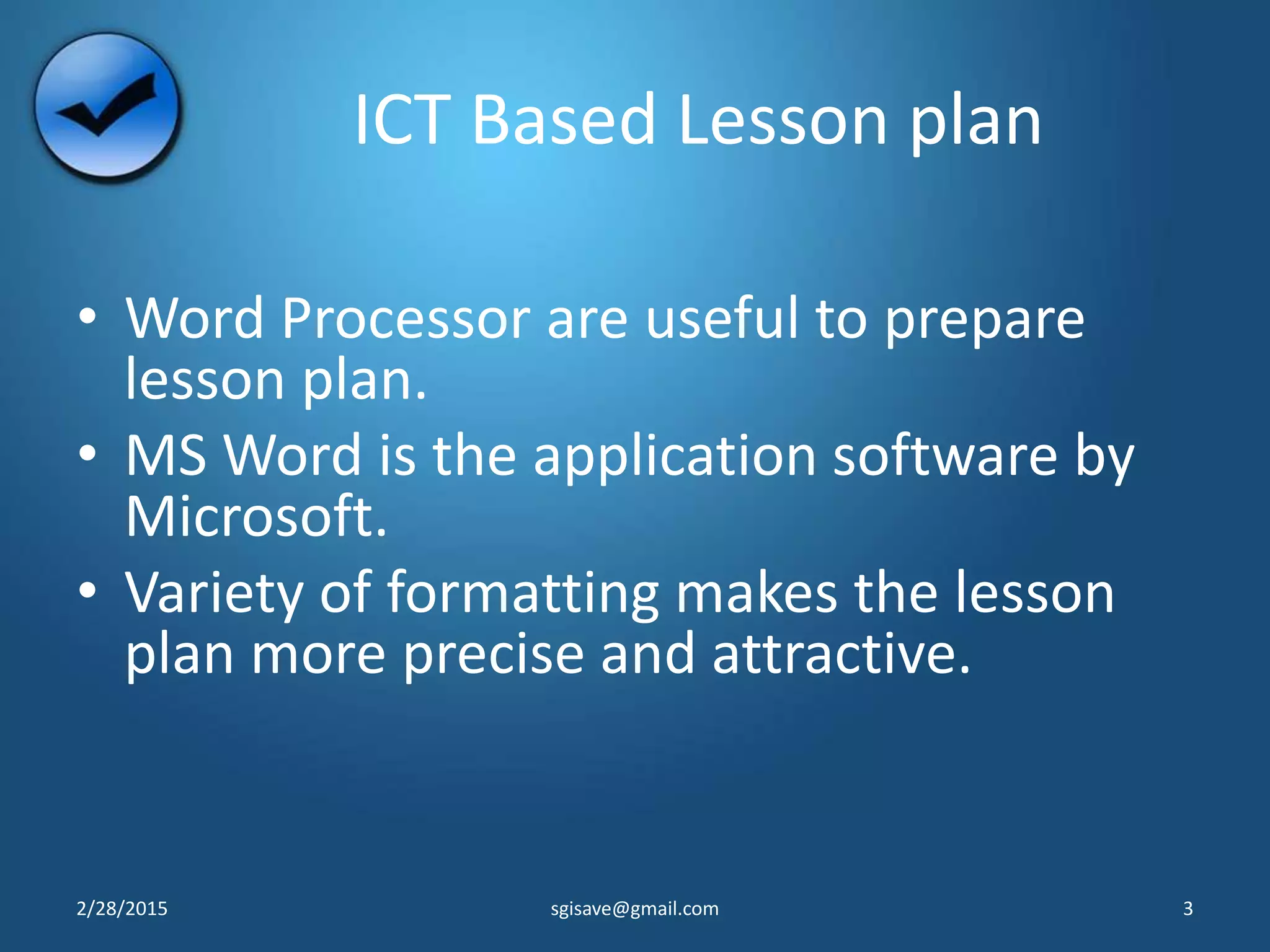 ICT Based Lesson plan
• Word Processor are useful to prepare
lesson plan.
• MS Word is the application software by
Microsoft.
• Variety of formatting makes the lesson
plan more precise and attractive.
2/28/2015 3sgisave@gmail.com
 