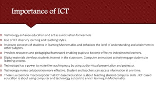 Importance of ICT
 Technology enhance education and act as a motivation for learners.
 Use of ICT diversify learning and teaching styles.
 Improves concepts of students in learning Mathematics and enhances the level of understanding and attainment in
other subjects.
 Provides resources and pedagogical framework enabling pupils to become effective independent learners.
 Digital materials develops students interest in the classroom. Computer animations actively engage students in
learning process.
 Technology has a power to make the teaching easy by using audio- visual presentation and projector.
 Technology makes collaboration more effective. Student and teachers can access information at any time.
 There is a common misconception that ICT-based education is about teaching student computer skills . ICT-based
education is about using computer and technology as tools to enrich learning in Mathematics.
 