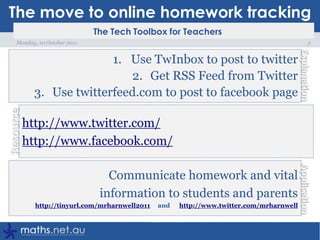 The move to online homework tracking5Monday, 10 October 2011Use TwInbox to post to twitterGet RSS Feed from TwitterUse twitterfeed.com to post to facebook pagehttp://www.twitter.com/http://www.facebook.com/Communicate homework and vital information to students and parentshttp://tinyurl.com/mrharnwell2011     and      http://www.twitter.com/mrharnwell