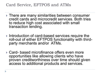 Card Service, EFTPOS and ATMs

   There are many similarities between consumer
    credit cards and microcredit services. Both tries
    to reduce high cost associated with small
    transaction lending.

   Introduction of card-based services require the
    roll-out of either EFTPOS functionality with third-
    party merchants and/or ATMs.

   Card- based microfinance offers even more
    opportunities like allowing clients who have
    proven creditworthiness over time should given
    access to additional products and services.
 