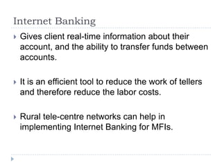 Internet Banking
   Gives client real-time information about their
    account, and the ability to transfer funds between
    accounts.

   It is an efficient tool to reduce the work of tellers
    and therefore reduce the labor costs.

   Rural tele-centre networks can help in
    implementing Internet Banking for MFIs.
 