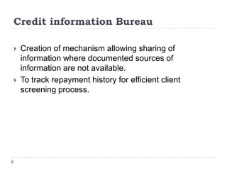 Credit information Bureau

   Creation of mechanism allowing sharing of
    information where documented sources of
    information are not available.
   To track repayment history for efficient client
    screening process.
 