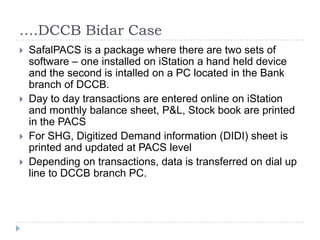 ….DCCB Bidar Case
   SafalPACS is a package where there are two sets of
    software – one installed on iStation a hand held device
    and the second is intalled on a PC located in the Bank
    branch of DCCB.
   Day to day transactions are entered online on iStation
    and monthly balance sheet, P&L, Stock book are printed
    in the PACS
   For SHG, Digitized Demand information (DIDI) sheet is
    printed and updated at PACS level
   Depending on transactions, data is transferred on dial up
    line to DCCB branch PC.
 