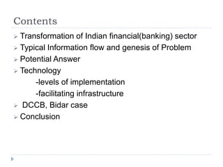 Contents
 Transformation    of Indian financial(banking) sector
 Typical Information flow and genesis of Problem
 Potential Answer
 Technology
      -levels of implementation
      -facilitating infrastructure
 DCCB, Bidar case
 Conclusion
 