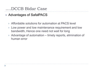 ….DCCB Bidar Case
   Advantages of SafalPACS

       Affordable solutions for automation at PACS level
       Low power and low maintenance requirement and low
        bandwidth, Hence one need not wait for long
       Advantage of automation – timely reports, elimination of
        human error
 