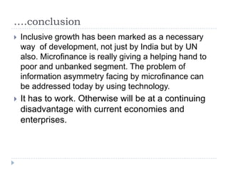 ….conclusion
   Inclusive growth has been marked as a necessary
    way of development, not just by India but by UN
    also. Microfinance is really giving a helping hand to
    poor and unbanked segment. The problem of
    information asymmetry facing by microfinance can
    be addressed today by using technology.
   It has to work. Otherwise will be at a continuing
    disadvantage with current economies and
    enterprises.
 