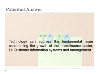Potential Answer




 Technology can address the fundamental issue
 constraining the growth of the microfinance sector,
 i.e Customer information systems and management.
 