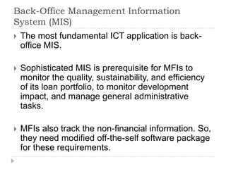 Back-Office Management Information
System (MIS)
   The most fundamental ICT application is back-
    office MIS.

   Sophisticated MIS is prerequisite for MFIs to
    monitor the quality, sustainability, and efficiency
    of its loan portfolio, to monitor development
    impact, and manage general administrative
    tasks.

   MFIs also track the non-financial information. So,
    they need modified off-the-self software package
    for these requirements.
 