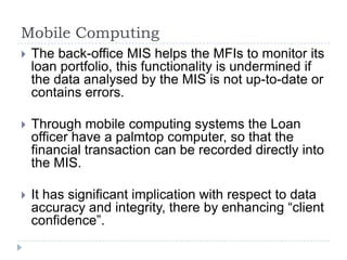 Mobile Computing
   The back-office MIS helps the MFIs to monitor its
    loan portfolio, this functionality is undermined if
    the data analysed by the MIS is not up-to-date or
    contains errors.

   Through mobile computing systems the Loan
    officer have a palmtop computer, so that the
    financial transaction can be recorded directly into
    the MIS.

   It has significant implication with respect to data
    accuracy and integrity, there by enhancing “client
    confidence”.
 