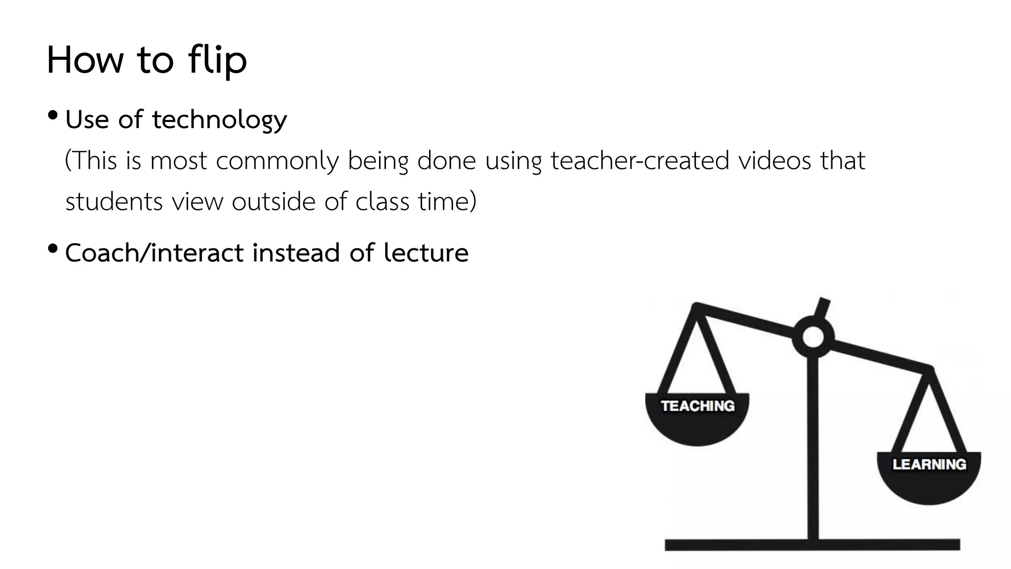 How to flip
•Use of technology
(This is most commonly being done using teacher-created videos that
students view outside of class time)
•Coach/interact instead of lecture