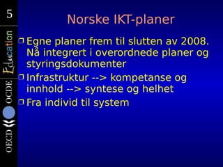 5
5            Norske IKT-planer
    Ì Egne planer frem til slutten av 2008.
      Nå integrert i overordnede planer og
  ...