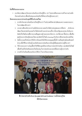 สิ่งที่ได้ รับจากการอบรม
     - แนวคิดการพัฒนานโยบายการส่งเสริ มการเรี ยนรู้ดาน ICT ในสถานศึกษาและการสร้างความร่ วมมือ
                                                         ้
        กับภาคส่วนต่างๆ เพื่อสนับสนุนและส่งเสริ มให้เกิดการเรี ยนรู้ผานทาง ICT
                                                                        ่
ข้ อเสนอแนะและการนามาประยุกต์ใช้ ในประเทศไทย
        1. ควรมีนโยบายการส่งเสริ มการเรี ยนรู้ดาน ICT ในประเทศไทย อย่างชัดเจนและวางแผนระยะยาว
                                                   ้
            ในการพัฒนาด้าน ICT
        2. กระทรวงศึกษาธิการควรร่ วมมือกับกระทรวงเทคโนโลยีสารสนเทศและการสื่อสาร , สํานักงาน
            พัฒนาวิทยาศาสตร์และเทคโนโลยีแห่งชาติ และหน่วยงานอื่นๆ ทั้งภาครัฐและเอกชน ดําเนินการ
            จัดทําเว็บไซต์กลางเพื่อรวบรวมข้อมูลความรู้ , ผลงานทางวิชาการ, งานวิจย และ สื่อต่างๆ, เพื่อเป็ น
                                                                                       ั
            ศูนย์กลางการเรี ยนรู้ของคนไทย และจัดทําเว็บไซต์ e-learning สําหรับการศึกษาของประเทศไทย
        3. จัดตั้งระบบเครื อข่ายการให้บริ การอินเตอร์เน็ตให้ครอบคลุมทุกพื้นที่ รวมถึงอุปกรณ์คอมพิวเตอร์
            ต่างๆ เพื่อใช้ในการเรี ยนรู้ และจัดทําแผนการส่งเสริ มการเรี ยนรู้เพื่อเผยแพร่ ความรู้ดาน ICT
                                                                                                  ้
        4. ให้การอบรม ICT แก่ครู เพื่อนําไปใช้ประยุกต์กบการเรี ยนการสอนในโรงเรี ยน และจัดทําเว็บไซต์
                                                           ั
            เพื่อสร้างเครื อข่ายสังคมออนไลน์ของครู ในการพบปะและแลกเปลี่ยนความรู้ระหว่างกัน
        5. การสร้างโรงเรี ยนต้นแบบในการใช้ ICT ในการเรี ยนการสอน




                ถ่ ายภาพร่ วมกับ Ph.d. Hyeonjin KIM and Facilitator รวมทั้งคณะครูไทย
                                           ที่เข้ ารับการอบรม
 