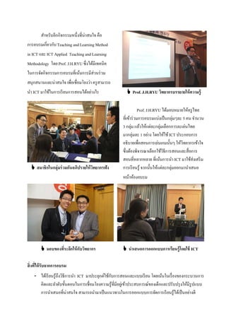 สําหรับอีกกิจกรรมหนึ่งที่น่าสนใจ คือ
การอบรมเกี่ยวกับ Teaching and Learning Method
in ICT และ ICT Applied Teaching and Learning
Methodology โดย Prof. J.H.RYU ซึ่งได้มีเทคนิค
ในการจัดกิจกรรมการอบรมที่เน้นการมีส่วนร่ วม
สนุกสนานและน่าสนใจ เพื่อเชื่อมโยงว่า ครู สามารถ
นํา ICT มาใช้ในการเรี ยนการสอนได้อย่างไร                 Prof. J.H.RYU วิทยากรบรรยายให้ ความรู้

                                                                  Prof. J.H.RYU ได้มอบหมายให้ครู ไทย
                                                      ที่เข้าร่ วมการอบรมแบ่งเป็ นกลุ่มๆละ 5 คน จํานวน
                                                      3 กลุ่ม แล้วให้แต่ละกลุ่มเลือกการละเล่นไทย
                                                      มากลุ่มละ 1 อย่าง โดยให้ใช้ ICT ประกอบการ
                                                      อธิบายเพื่อสอนการเล่นเกมนั้นๆ ให้วิทยากรเข้าใจ
                                                      ซึ่งต้องพิจารณาเลือกใช้วิธีการสอนและสื่อการ
                                                      สอนที่หลากหลาย ที่เน้นการนํา ICT มาใช้ส่งเสริ ม
   สมาชิกในกลุ่มร่ วมกันอภิปรายให้ วทยากรฟัง
                                     ิ                การเรี ยนรู้ จากนั้นให้แต่ละกลุ่มออกมานําเสนอ
                                                      หน้าห้องอบรม




         มอบของที่ระลึกให้ กบวิทยากร
                             ั                         นาเสนอการออกแบบการเรียนรู้โดยใช้ ICT

สิ่งที่ได้ รับจากการอบรม
    - ได้เรี ยนรู้ถึงวิธีการนํา ICT มาประยุกต์ใช้กบการสอนและแบบเรี ยน โดยเน้นในเรื่ องของกระบวนการ
                                                  ั
      คิดและลําดับขั้นตอนในการเชื่อมโยงความรู้ที่มีอยูเ่ ข้าประสบการณ์ของเด็กและปรับปรุ งให้มีรูปแบบ
      การนําเสนอที่น่าสนใจ สามารถนํามาเป็ นแนวทางในการออกแบบการจัดการเรี ยนรู้ได้เป็ นอย่างดี
 