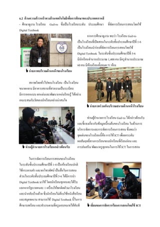 6.2 ด้ านความก้าวหน้ าทางด้ านเทคโนโลยีเพือการศึกษาของประเทศเกาหลี
                                          ่
- ศึกษาดูงาน โรงเรี ยน Guil-ro ซึ่งเป็ นโรงเรี ยนระดับ ประถมศึกษา ที่จดการเรี ยนการสอนโดยใช้
                                                                                 ั
Digital Textbook
                                                         จากการศึกษาดูงาน พบว่า โรงเรี ยน Guil-ro
                                                เป็ นโรงเรี ยนที่เปิ ดสอนในระดับชั้นประถมศึกษาปี ที่ 1-6
                                                เป็ นโรงเรี ยนนําร่ องที่จดการเรี ยนการสอนโดยใช้
                                                                          ั
                                                Digital Textbook ในระดับชั้นประถมศึกษาปี ที่ 5-6
                                                มีนกเรี ยนจํานวนประมาณ 1,400 คน มีครู จานวนประมาณ
                                                     ั                                     ํ
                                                60 คน มีหองเรี ยนทั้งหมด 51 ห้อง
                                                            ้
      ถ่ ายภาพบริเวณด้ านหน้ าของโรงเรียน

       สภาพโดยทัวไปของโรงเรี ยน เป็ นโรงเรี ยน
                ่
ขนาดกลาง มีอาคารสถานที่สวยงามเป็ นระเบียบ
มีการออกแบบ ตกแต่งและพัฒนาแหล่งเรี ยนรู้ ได้อย่าง
เหมาะสมกับวัยของนักเรี ยนอย่างน่าสนใจ
                                                          ถ่ ายภาพร่ วมกันบริเวณสนามด้ านหน้ าโรงเรียน

                                                          ท่านผูอานวยการโรงเรี ยน Guil-ro ได้กล่าวต้อนรับ
                                                                 ้ํ
                                                  และชี้แจงเกี่ยวกับข้อมูลเบื้องต้นของโรงเรี ยน ในด้านการ
                                                  บริ หารจัดการและการจัดการเรี ยนการสอน ซึ่งพบว่า
                                                  จุดเด่นของโรงเรี ยนนี้คือ การใช้ ICT เพื่อยกระดับ
                                                  ผลสัมฤทธิ์ทางการเรี ยนของนักเรี ยนที่เรี ยนอ่อน และ
   ท่ านผู้อานวยการโรงเรียนกล่าวต้อนรับ          การส่งเสริ ม พัฒนาครู ทุกคนในการใช้ ICT ในการสอน

         ในการจัดการเรี ยนการสอนของโรงเรี ยน
ในระดับชั้นประถมศึกษาปี ที่ 1-4 เป็ นห้องเรี ยนปกติ
ใช้กระดานดํา และจอโทรทัศน์ เป็ นสื่อในการสอน
ส่วนในระดับชั้นประถมศึกษาปี ที่ 5-6 ได้มีการนํา
Digital Textbook มาใช้ โดยนักเรี ยนทุกคนจะได้รับ
แจกจากรัฐบาลคนละ 1 เครื่ องให้พกติดตัวมาโรงเรี ยน
และนํากลับบ้านด้วย ซึ่งนักเรี ยนไม่ตองใช้หนังสือเรี ยน
                                     ้
และสมุดจดงาน สามารถใช้ Digital Textbook นี้ในการ
ศึกษาบทเรี ยน และทํางานตามที่ครู มอบหมายได้ทนที  ั        เยียมชมการจัดการเรียนการสอนโดยใช้ ICT
                                                              ่
 