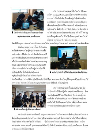 สําหรับ Digital Textbook ที่นกเรี ยนใช้ มีลกษณะ
                                                                                               ั           ั
                                                      คล้ายๆ Computer Notebook แต่เป็ นจอสัมผัส ซึ่งนักเรี ยน
                                                      สามารถ ใช้นิ้วสัมผัสที่หน้าจอเพื่อปฏิสมพันธ์กบเครื่ อง
                                                                                                 ั    ั
                                                      คอมพิวเตอร์ ในการเรี ยนบทเรี ยนต่างๆตลอดจนสามารถ
                                                      เชื่อมต่ออินเตอร์เน็ตได้ดวย นอกจากนี้ หน้าจอยังสามารถ
                                                                                 ้
                                                      พลิกหมุนได้ ซึ่งเป็ นประโยชน์อย่างยิง คือ เวลาที่ครู อธิบาย
                                                                                             ่
 นักเรียนกาลังฟังครูสอน โดยหมุนหน้ าจอ               จะให้นกเรี ยนหมุนหน้าจอออกด้านนอก เพื่อให้ต้งใจฟังครู
                                                              ั                                          ั
         Digital Textbook ออกด้ านนอก                 และเมื่อครู อธิบายเสร็ จ จึงให้นกเรี ยนหมุนหน้าจอเข้าหาตัว
                                                                                      ั
                                                      เพื่อศึกษาเรี ยนรู้และทํางานที่ครู มอบหมาย
วิชาที่ใช้ Digital Textbook ในการเรี ยนการสอน ได้แก่ ภาษาอังกฤษ วิทยาศาสตร์ ภาษาเกาหลี และสังคมศึกษา
          ส่วนสื่อการสอนของครู น้ น หน้าห้องเรี ยน
                                      ั
จะมีจอสัมผัสขนาดใหญ่ ที่ครู สามารถนําเสนอสื่อ
บทเรี ยนต่างๆ ได้อย่างน่าสนใจ โดยจัดกิจกรรมให้
นักเรี ยนมีส่วนร่ วมในการออกมาแสดงความคิดเห็น
หรื อเขียนแผนผังมโนทัศน์บนหน้าจอ ตลอดจนครู
สามารถเรี ยกดูภาพหน้าจอของนักเรี ยนในห้องได้
เพื่อตรวจสอบว่ากําลังทําอะไรอยู่ ทําการบ้านได้
ถูกต้องหรื อไม่ ซึ่งนับว่าน่าสนใจมากๆ                       ครูกาลังนาอภิปรายให้ นักเรียนออกมาร่ วมกิจกรรม
ครู ส่วนใหญ่ที่ใช้ ICT ในการเรี ยนการสอน
ส่วนใหญ่เป็ นครู รุ่นใหม่ ที่มีอายุยงไม่มากนัก ซึ่งก็มีปัญหาพอสมควรสําหรับครู ที่มีอายุมาก ที่ไม่ถนัดในการใช้
                                    ั
ICT แต่ทางโรงเรี ยนก็ให้ความสําคัญกับการพัฒนาครู การใช้ ICT ให้กบครู ทุกคน ั
                                                              สําหรับนักเรี ยนระดับชั้นประถมศึกษาปี ที่ 4-6
                                                    โรงเรี ยนจัดให้มีหองปฏิบติการคอมพิวเตอร์จานวน 2 ห้อง
                                                                         ้     ั                ํ
                                                    โดยนักเรี ยนจะได้เรี ยนสัปดาห์ละ 1 ชัวโมง และเนื้อหา
                                                                                          ่
                                                    จะเพิ่มขึ้น เน้นทักษะพื้นฐานในการใช้คอมพิวเตอร์และ
                                                    เทคโนโลยี ซึ่งมีลกษณะคล้ายกับการจัดการเรี ยนการสอน
                                                                       ั
                                                    วิชาคอมพิวเตอร์ของประเทศไทยเป็ นอย่างมาก
    เยียมชมห้ องปฏิบัตการคอมพิวเตอร์
        ่              ิ
         การจัดการเรี ยนการสอนโดยใช้ Digital Textbook ของโรงเรี ยน Guil-ro จึงเป็ นรู ปแบบหนึ่งของการ
จัดการเรี ยนการสอนที่น่าสนใจในการจัดการศึกษาของประเทศเกาหลี ซึ่งสามารถนํามาปรับใช้ในการจัดการ
เรี ยนการสอนในประเทศไทยได้ แต่ตองคํา นึงถึงความพร้อมและบริ บทของแต่ละสถานศึกษา ในด้าน
                                 ้
งบประมาณ อาคารสถานที่ บุคลากร และนักเรี ยน ซึ่งนับว่าบริ บททางการศึกษาของประเทศไทย และประเทศ
เกาหลีแตกต่างกันเป็ นอย่างมาก
 