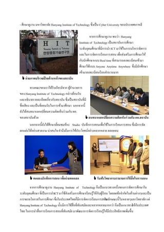 - ศึกษาดูงาน มหาวิทยาลัย Hanyang Institute of Technology ซึ่งเป็ น Cyber University ของประเทศเกาหลี

                                                             จากการศึกษาดูงาน พบว่า Hanyang
                                                   Institute of Technology เป็ นสถาบันการศึกษา
                                                   ระดับอุดมศึกษาที่มีการนํา ICT มาใช้ในการบริ หารจัดการ
                                                   และในการจัดการเรี ยนการสอน เพื่อส่งเสริ มการศึกษาให้
                                                   กับนักศึกษาแบบ Real time ที่สามารถลงทะเบียนเข้ามา
                                                   ศึกษาได้แบบ Anyone Anytime Anywhere ซึ่งมีนกศึกษา
                                                                                                  ั
                                                   เข้ามาลงทะเบียนเรี ยนจํานวนมาก
  ถ่ ายภาพบริเวณปายด้ านหน้ าของสถาบัน
                  ้

          ทางคณะของเราได้รับเกียรติจาก ผูอานวยการ
                                          ้ํ
ของ Hanyang Institute of Technology กล่าวต้อนรับ
และอธิบายรายละเอียดเกี่ยวกับสถาบัน ซึ่งเป็ นสถาบันที่มี
ชื่อเสียง และเป็ นที่ยอมรับในการเข้ามาศึกษา นอกจากนี้
ยังได้สนทนาแลกเปลี่ยนความคิดเห็นร่ วมกับ ผอ.
ของสถาบันด้วย                                          สนทนาแลกเปลียนความคิดเห็นร่ วมกับ ผอ.สถาบัน
                                                                    ่
       นอกจากนี้ยงได้ศึกษาเยียมชมห้อง Studio บันทึกการสอนเพื่อใช้ในการเรี ยนการสอน ซึ่งมีการจัด
                  ั          ่
ตกแต่งได้อย่างสวยงาม น่าสนใจ คํานึงถึงการใช้ประโยชน์อย่างหลากหลาย ตลอดจน




         ทดลองบันทึกการสอน เพือถ่ ายทอดสด
                               ่                                รับฟังวิทยากรบรรยายการใช้ สื่อในการสอน

        จากการศึกษาดูงาน Hanyang Institute of Technology จึงเป็ นแนวทางหนึ่งของการจัดการศึกษาใน
ระดับอุดมศึกษา ที่เป็ นการนําICT มาใช้ส่งเสริ มการศึกษาเรี ยนรู้ให้กบผูเ้ รี ยน โดยลดข้อจํากัดในด้านต่างๆและเป็ น
                                                                    ั
การขยายโอกาสในการศึกษา ซึ่งในประเทศไทยก็มีการจัดการเรี ยนการสอน กษณะนี้ในหลายๆมหาวิทยาลัย แต่
                                                                             ในลั
Hanyang Institute of Technology นั้นมีการใช้สื่อที่ทนสมัยและหลากหลายมากกว่า จึงเป็ นแนวทาง ห้กบประเทศ
                                                    ั                                            ใ ั
ไทย ในการนําสื่อการเรี ยนการสอนที่ทนสมัย มาพัฒนาการจัดการเรี ยนรู้ให้มีประสิทธิภาพเพิ่มขึ้น
                                       ั
 