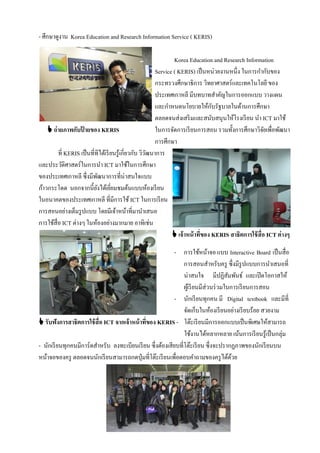 - ศึกษาดูงาน Korea Education and Research Information Service ( KERIS)

                                                                 Korea Education and Research Information
                                                         Service ( KERIS) เป็ นหน่วยงานหนึ่ง ในการกํากับของ
                                                         กระทรวงศึกษาธิการ วิทยาศาสตร์และเทคโนโลยี ของ
                                                         ประเทศเกาหลี มีบทบาทสําคัญในการออกแบบ วางแผน
                                                         และกําหนดนโยบายให้กบรัฐบาลในด้านการศึกษา
                                                                                  ั
                                                         ตลอดจนส่งเสริ มและสนับสนุนให้โรงเรี ยน นํา ICT มาใช้
     ถ่ ายภาพกับปายของ KERIS
                    ้                                    ในการจัดการเรี ยนการสอน รวมทั้งการศึกษาวิจยเพื่อพัฒนา
                                                                                                        ั
                                                         การศึกษา
         ที่ KERIS เป็ นที่ทีได้เรี ยนรู้เกี่ยวกับ วิวฒนาการ
                                                      ั
และประวัติศาสตร์ในการนํา ICT มาใช้ในการศึกษา
ของประเทศเกาหลี ซึ่งมีพฒนาการที่น่าสนใจแบบ
                            ั
ก้าวกระโดด นอกจากนี้ยงได้เยียมชมต้นแบบห้องเรี ยน
                              ั     ่
ในอนาคตของประเทศเกาหลี ที่มีการใช้ ICT ในการเรี ยน
การสอนอย่างเต็มรู ปแบบ โดยมีเจ้าหน้าที่มานําเสนอ
การใช้สื่อ ICT ต่างๆ ในห้องอย่างมากมาย อาทิเช่น
                                                                 เจ้าหน้ าที่ของ KERIS สาธิตการใช้ สื่อ ICT ต่างๆ

                                                           - การใช้หน้าจอ แบบ Interactive Board เป็ นสื่อ
                                                               การสอนสําหรับครู ซึ่งมีรูปแบบการนําเสนอที่
                                                               น่าสนใจ มีปฏิสมพันธ์ และเปิ ดโอกาสให้
                                                                                      ั
                                                               ผูเ้ รี ยนมีส่วนร่ วมในการเรี ยนการสอน
                                                           - นักเรี ยนทุกคน มี Digital textbook และมีที่
                                                               จัดเก็บในห้องเรี ยนอย่างเรี ยบร้อย สวยงาม
 รับฟังการสาธิตการใช้ สื่อ ICT จากเจ้าหน้ าที่ของ KERIS - โต๊ะเรี ยนมีการออกแบบเป็ นพิเศษให้สามารถ
                                                               ใช้งานได้หลากหลาย เน้นการเรี ยนรู้เป็ นกลุ่ม
- นักเรี ยนทุกคนมีการ์ดสําหรับ ลงทะเบียนเรี ยน ซึ่งต้องเสียบที่โต๊ะเรี ยน ซึ่งจะปรากฏภาพของนักเรี ยนบน
หน้าจอของครู ตลอดจนนักเรี ยนสามารถกดปุ่ มที่โต๊ะเรี ยนเพื่อตอบคําถามของครู ได้ดวย       ้
 